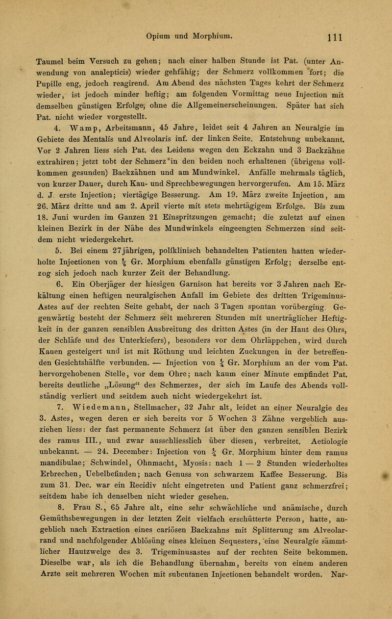 Taumel beim Versuch zu gehen; nach einer halben Stunde ist Pat. (unter An- wendung von analepticis) wieder gehfähig; der Schmerz vollkommen fort; die Pupille eng, jedoch reagirend. Am Abend des nächsten Tages kehrt der Schmerz wieder, ist jedoch minder heftig; am folgenden Vormittag neue Injection mit demselben günstigen Erfolge; ohne die Allgemeinerscheinungen. Später hat sich Pat. nicht wieder vorgestellt. 4. Wamp, Arbeitsmann, 45 Jahre, leidet seit 4 Jahren an Neuralgie im Gebiete des Mentalis und Alveolaris inf. der linken Seite. Entstehung unbekannt. Vor 2 Jahren liess sich Pat. des Leidens wegen den Eckzahn und 3 Backzähne extrahiren; jetzt tobt der Schmerzin den beiden noch erhaltenen (übrigens voll- kommen gesunden) Backzähnen und am Mundwinkel. Anfälle mehrmals täglich, von kurzer Dauer, durch Kau- und Sprechbewegungen hervorgerufen. Am 15. März d. J. erste Injection; viertägige Besserung. Am 19. März zweite Injection, am 26. März dritte und am 2. April vierte mit stets mehrtägigem Erfolge. Bis zum 18. Juni wurden im Ganzen 21 Einspritzungen gemacht; die zuletzt auf einen kleinen Bezirk in der Nähe des Mundwinkels eingeengten Schmerzen sind seit- dem nicht wiedergekehrt. 5. Bei einem 27 jährigen, poliklinisch behandelten Patienten hatten wieder- holte Injectionen von % Gr. Morphium ebenfalls günstigen Erfolg; derselbe ent- zog sich jedoch nach kurzer Zeit der Behandlung. 6. Ein Oberjäger der hiesigen Garnison hat bereits vor 3 Jahren nach Er- kältung einen heftigen neuralgischen Anfall im Gebiete des dritten Trigeminus- Astes auf der rechten Seite gehabt, der nach 3 Tagen spontan vorüberging. Ge- genwärtig besteht der Schmerz seit mehreren Stunden mit unerträglicher Heftig- keit in der ganzen sensiblen Ausbreitung des dritten Astes (in der Haut des Ohrs, der Schläfe und des Unterkiefers), besonders vor dem Ohrläppchen, wird durch Kauen gesteigert und ist mit Eöthung und leichten Zuckungen in der betreffen- den Gesichtshälfte verbunden. — Injection von \ Gr. Morphium an der vom Pat. hervorgehobenen Stelle, vor dem Ohre; nach kaum einer Minute empfindet Pat. bereits deutliche „Lösung des Schmerzes, der sich im Laufe des Abends voll- ständig verliert und seitdem auch nicht wiedergekehrt ist. 7. Wiedemann, Stellmacher, 32 Jahr alt, leidet an einer Neuralgie des 3. Astes, wegen deren er sich bereits vor 5 Wochen 3 Zähne vergeblich aus- ziehen liess: der fast permanente Schmerz ist über den ganzen sensiblen Bezirk des ramus III., und zwar ausschliesslich über diesen, verbreitet. Aetiologie unbekannt. — 24. December: Injection von \ Gr. Morphium hinter dem ramus mandibulae; Schwindel, Ohnmacht, Myosis: nach 1 — 2 Stunden wiederholtes Erbrechen, Uebelbefinden; nach Genuss von schwarzem Kaffee Besserung. Bis zum 31. Dec. war ein Eecidiv nicht eingetreten und Patient ganz schmerzfrei; seitdem habe ich denselben nicht wieder gesehen. 8. Frau S., 65 Jahre alt, eine sehr schwächliche und anämische, durch Gemüthsbewegungen in der letzten Zeit vielfach erschütterte Person, hatte, an- geblich nach Extraction eines cariösen Backzahns mit Splitterung am Alveolar- rand und nachfolgender Ablösung eines kleinen Sequesters, eine Neuralgie sämmt- licher Hautzweige des 3. Trigeminusastes auf der rechten Seite bekommen. Dieselbe war, als ich die Behandlung übernahm, bereits von einem anderen Arzte seit mehreren Wochen mit subcutanen Injectionen behandelt worden. Nar-