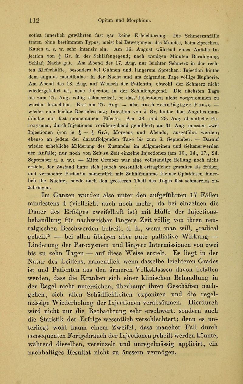 cotica innerlich gewährten fast gar keine Erleichterung. Die Schmerzanfälle traten ohne bestimmten Typus, meist bei Bewegungen des Mundes, beim Sprechen, Kauen u. s. w. sehr intensiv ein. Am 16. August während eines Anfalls In- jection von f Gr. in der Schläfengegend; nach wenigen Minuten Beruhigung, Schlaf; Nacht gut. Am Abend des 17. Aug. nur leichter Schmerz in der rech- ten Kieferhälfte, besonders bei Gähnen und längerem Sprechen; Injection hinter dem angulus mandibulae: in der Nacht und am folgenden Tage völlige Euphorie. Am Abend des 18. Aug. auf Wunsch der Patientin, obwohl der Schmerz nicht wiedergekehrt ist, neue Injection in der Schläfengegend. Die nächsten Tage bis zum 27. Aug. völlig schmerzfrei, so dass Injectionen nicht vorgenommen zu werden brauchten. Erst am 27. Aug. — also nach zehntägiger Pause — wieder eine leichte Recrudescenz; Injection von \ Gr. hinter dem Angulus man- dibulae mit fast momentanem Effecte. Am 28. und 29. Aug. abendliche Pa- roxysmen, durch Injectionen vorübergehend gemildert; am 31. Aug. mussten zwei Injectionen (von je \ — % Gr.), Morgens und Abends, ausgeführt werden; ebenso an jedem der darauffolgenden Tage bis zum 6. September. — Darauf wieder erhebliche Milderung des Zustandes im Allgemeinen und Seltenerwerden der Anfälle; nur noch von Zeit zu Zeit einzelne Injectionen (am 10., 14., 17., 24. September u. s. w.). — Mitte October war eine vollständige Heilung noch nicht erzielt, der Zustand hatte sich jedoch wesentlich erträglicher gestaltet als früher, und vermochte Patientin namentlich mit Zuhülfenahme kleiner Opiatdosen inner- lich die Nächte, sowie auch den grösseren Theü des Tages fast schmerzlos zu- zubringen. Im Ganzen wurden also unter den aufgeführten 17 Fällen mindestens 4 (vielleicht auch noch mehr, da bei einzelnen die Dauer des Erfolges zweifelhaft ist) mit Hülfe der Injections- behandlung für nachweisbar längere Zeit völlig von ihren neu- ralgischen Beschwerden befreit, d. h., wenn man will, „radical geheilt — bei allen übrigen aber gute palliative Wirkung — Linderung der Paroxysmen und längere Intermissionen von zwei bis zu zehn Tagen — auf diese Weise erzielt. Es liegt in der Natur des Leidens, namentlich wenn dasselbe leichteren Grades ist und Patienten aus den ärmeren Volksklassen davon befallen werden, dass die Kranken sich einer klinischen Behandlung in der Regel nicht unterziehen, überhaupt ihren Geschäften nach- gehen, sich allen Schädlichkeiten exponiren und die regel- mässige Wiederholung der Injectionen verabsäumen. Hierdurch wird nicht nur die Beobachtung sehr erschwert, sondern auch die Statistik der Erfolge wesentlich verschlechtert; denn es un- terliegt wohl kaum einem Zweifel, dass mancher Fall durch consequenten Fortgebrauch der Injectionen geheilt werden könnte, während dieselben, vereinzelt und unregelmässig applicirt, ein nachhaltiges Resultat nicht zu äussern vermögen.