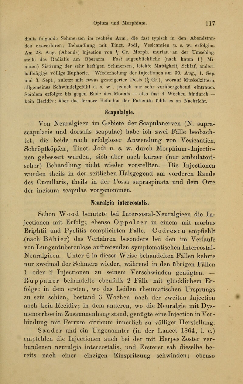 dialis folgende Schmerzen im rechten Arm, die fast typisch in den Abendstnn- den exacerbiren; Behandlung mit Tinct. Jodi, Vesicantien u. s. w. erfolglos. Am 28. Aug. (Abends) lnjection von % Gr. Morph, muriat. • an der Umschlag- stelle des Radialis am Oberarm. Fast augenblickliche (nach kaum \\ Mi- nuten) Sistirung der sehr heftigen Schmerzen, leichte Mattigkeit, Schlaf, andert- halbtägige völlige Euphorie. Wiederholung der Injectionen am 30. Aug., 1. Sep. und 3. Sept., zuletzt mit etwas gesteigerter Dosis (\ Gr.), worauf Muskelzittern, allgemeines Schwindelgefühl u. s. w., jedoch nur sehr vorübergehend eintraten. Seitdem erfolgte bis gegen Ende des Monats — also fast 4 Wochen hindurch — kein Recidiv; über das fernere Befinden der Patientin fehlt es an Nachricht. Scapulalgic. Von Neuralgieen im Gebiete der Scapulanerven (N. supra- scapularis und dorsalis scapulae) habe ich zwei Fälle beobach- tet, die beide nach erfolgloser Anwendung von Vesicantien, Schröptköpfen, Tinct. Jodi u. s. w. durch Morphium-Injectio- nen gebessert wurden, sich aber nach kurzer (nur ambulatori- scher) Behandlung nicht wieder vorstellten. Die Injectionen wurden theils in der seitlichen Halsgegend am vorderen Rande des Cucullaris, theils in der Fossa supraspinata und dem Orte der incisura scapulae vorgenommen. Neuralgin, intercostalis. Schon Wood benutzte bei Intercostal-Neuralgieen die In- jectionen mit Erfolg; ebenso Oppolzer in einem mit morbus Brightii und Pyelitis complicirten Falle. Codrescu empfiehlt (nach Behier) das Verfahren besonders bei den im Verlaufe von Lungentuberculose auftretenden symptomatischen Intercostal- Neuralgieen. Unter 6 in dieser Weise behandelten Fällen kehrte nur zweimal der Schmerz wieder, während in den übrigen Fällen 1 oder 2 Injectionen zu seinem Verschwinden genügten. — Ruppaner behandelte ebenfalls 2 Fälle mit glücklichem Er- folge: in dem ersten, wo das Leiden rheumatischen Ursprungs zu sein schien, bestand 3 Wochen nach der zweiten lnjection noch kein Recidiv; in dem anderen, wo die Neuralgie mit Dys- menorrhoe im Zusammenhang stand, genügte eine lnjection in Ver- bindung mit Ferrum citricum innerlich zu völliger Herstellung. Sander und ein Ungenannter (in der Lancet 1864, 1. c.) empfehlen die Injectionen auch bei der mit Herpes Zoster ver- bundenen neuralgia intercostalis, und Ersterer sah dieselbe be- reits nach einer einzigen Einspritzung schwinden; ebenso