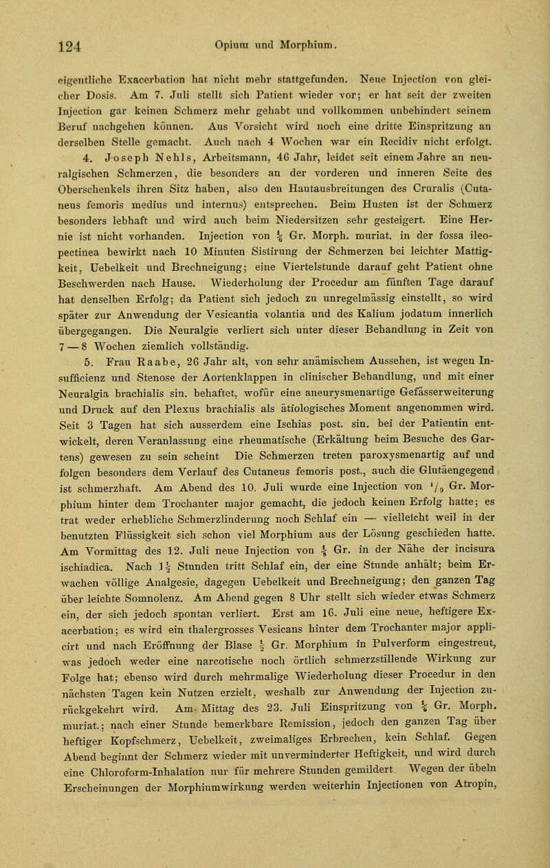 eigentliche Exacerbation hat nicht mehr stattgefunden. Neue Injection von glei- cher Dosis. Am 7. Juli stellt sich Patient wieder vor; er hat seit der zweiten Injection gar keinen Schmerz mehr gehabt und vollkommen unbehindert seinem Beruf nachgehen können. Aus Vorsicht wird noch eine dritte Einspritzung an derselben Stelle gemacht. Auch nach 4 Wochen war ein Recidiv nicht erfolgt. 4. Joseph Nehls, Arbeitsmann, 46 Jahr, leidet seit einem Jahre an neu- ralgischen Schmerzen, die besonders an der vorderen und inneren Seite des Oberschenkels ihren Sitz haben, also den Hautausbreitungen des Cruralis (Cuta- neus femoris medius und internus) entsprechen. Beim Husten ist der Schmerz besonders lebhaft und wird auch beim Niedersitzen sehr gesteigert. Eine Her- nie ist nicht vorhanden. Injection von ^ Gr. Morph, muriat. in der fossa ileo- pectinea bewirkt nach 10 Minuten Sistirung der Schmerzen bei leichter Mattig- keit, Uebelkeit und Brechneigung; eine Viertelstunde darauf geht Patient ohne Beschwerden nach Hause. Wiederholung der Procedur am fünften Tage darauf hat denselben Erfolg; da Patient sich jedoch zu unregelmässig einstellt, so wird später zur Anwendung der Vesicantia volantia und des Kalium jodatum innerlich übergegangen. Die Neuralgie verliert sich unter dieser Behandlung in Zeit von 7 — 8 Wochen ziemlich vollständig. 5. Frau Raabe, 26 Jahr alt, von sehr anämischem Aussehen, ist wegen In- sufficienz und Stenose der Aortenklappen in clinischer Behandlung, und mit einer Neuralgia brachialis sin. behaftet, wofür eine aneurysmenartige Gefässerweiterung und Druck auf den Plexus brachialis als ätiologisches Moment angenommen wird. Seit 3 Tagen hat sich ausserdem eine Ischias post. sin. bei der Patientin ent- wickelt, deren Veranlassung eine rheumatische (Erkältung beim Besuche des Gar- tens) gewesen zu sein scheint Die Schmerzen treten paroxysmenartig auf und folgen besonders dem Verlauf des Cutaneus femoris post., auch die Glutäengegend ist schmerzhaft. Am Abend des 10. Juli wurde eine Injection von '/9 Gr. Mor- phium hinter dem Trochanter major gemacht, die jedoch keinen Erfolg hatte; es trat weder erhebliche Schmerzlinderung noch Schlaf ein — vielleicht weil in der benutzten Flüssigkeit sich schon viel Morphium aus der Lösung geschieden hatte. Am Vormittag des 12. Juli neue Injection von \ Gr. in der Nähe der incisura ischiadica. Nach \\ Stunden tritt Schlaf ein, der eine Stunde anhält; beim Er- wachen völlige Analgesie, dagegen Uebelkeit und Brechneigung; den ganzen Tag über leichte Somnolenz. Am Abend gegen 8 Uhr stellt sich wieder etwas Schmerz ein, der sich jedoch spontan verliert. Erst am 16. Juli eine neue, heftigere Ex- acerbation; es wird ein thalergrosses Vesicans hinter dem Trochanter major appli- cirt und nach Eröffnung der Blase | Gr. Morphium in Pulverform eingestreut, was jedoch weder eine narcotische noch örtlich schmerzstillende Wirkung zur Folge hat; ebenso wird durch mehrmalige Wiederholung dieser Procedur in den nächsten Tagen kein Nutzen erzielt, weshalb zur Anwendung der Injection zu- rückgekehrt wird. Am- Mittag des 23. Juli Einspritzung von \ Gr. Morph, muriat.; nach einer Stunde bemerkbare Remission, jedoch den ganzen Tag über heftiger Kopfschmerz, Uebelkeit, zweimaliges Erbrechen, kein Schlaf. Gegen Abend beginnt der Schmerz wieder mit unverminderter Heftigkeit, und wird durch eine Chloroform-Inhalation nur für mehrere Stunden gemildert. Wegen der Übeln Erscheinungen der Morphiumwirkung werden weiterhin Injectionen von Atropin,