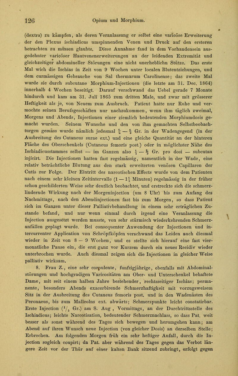 (dextra) zu kämpfen, als deren Veranlassung er selbst eine varlcöse Erweiterung der den Plexus ischiadicus umspinnenden Venen und Druck auf den ersteren betrachten zu müssen glaubte. Diese Annahme fand in dem Vorhandensein aus- gedehnter varicöser Hautvenenerweiterungen an der leidenden Extremität und gleichzeitiger abdomineller Störungen eine nicht unerheblichn Stütze. Das erste Mal wich die Ischias in Zeit von 9 Wochen unter localen Blutentziehungen, und dem curmässigen Gebrauche von Sal thermarum Carolinense; das zweite Mal wurde sie durch subcutane Morphium-Injectionen (die letzte am 31. Dec. 1864) innerhalb 4 Wochen beseitigt. Darauf verschwand das Uebel gerade 7 Monate hindurch und kam am 31. Juli 1865 zum dritten Male, und zwar mit grösserer Heftigkeit als je, von Neuem zum Ausbruch. Patient hatte nur Ruhe und ver- mochte seinen Berufsgeschäften nur nachzukommen, wenn ihm täglich zweimal, Morgens und Abends, Injectionen einer ziemlich bedeutenden Morphiumdosis ge- macht wurden. Seinem Wunsche und den von ihm gemachten Selbstbeobach- turgen gemäss wurde nämlich jedesmal \ — % Gr. in der Wadengegend (in der Ausbreitung des Cutaneus surae ext.) und eine gleiche Quantität an der hinteren Fläche des Oberschenkels (Cutaneus femoris post.) oder in möglichster Nähe des Ischiadicusstammes selbst — im Ganzen also \— % Gr. pro dosi — subcutan injicirt. Die Injectionen hatten fast regelmässig, namentlich in der Wade, eine relativ beträchtliche Blutung aus den stark erweiterten venösen Capillaren der Cutis zur Folge. Der Eintritt des nareotischen Effects wurde von dem Patienten nach einem sehr kleinen Zeitintervalle (1 — \\.Minuten) regelmässig in der früher schon geschilderten Weise sehr deutlich beobachtet, und erstreckte sich die schmerz- lindernde Wirkung nach der Morgeninjection (um 8 Uhr) bis zum Anfang des Nachmittags, nach den Abendinjectionen fast bis zum Morgen, so dass Patient sich im Ganzen unter dieser Palliativbehandlung in einem sehr erträglichen Zu- stande befand, und nur wenn einmal durch irgend eine Veranlassung die Injection ausgesetzt werden musste, von sehr stürmisch wiederkehrenden Schmerz- anfällen geplagt wurde. Bei consequenter Anwendung der Injectionen und in- tercurrenter Application von Schröpfköpfen verschwand das Leiden auch diesmal wieder in Zeit von 8—9 Wochen, und es stellte sich hierauf eine fast vier- monatliche Pause ein, die erst ganz vor Kurzem durch ein neues Recidiv wieder unterbrochen wurde. Auch diesmal zeigen sich die Injectionen in gleicher Weise palliativ wirksam. 8. Frau Z., eine sehr corpulente, fünfzigjährige, ebenfalls mit Abdominal- störungen und hochgradigen Varicositäten am Ober- und Unterschenkel behaftete Dame, mit seit einem halben Jahre bestehender, rechtsseitiger Ischias; perma- nente, besonders Abends exacerbirende Schmerzhaftigkeit mit vorzugsweisem Sitz in der Ausbreitung des Cutaneus femoris post. und in den Wadenästen des Peronaeus, bis zum Malleolns ext. abwärts; Schmerzpunkte leicht constatirbar. Erste Injection ('/,. Gr.) am 8. Aug , Vormittags, an der Durchtrittsstelle des Ischiadicus; leichte Narcotisation, bedeutender Schmerznachlass, so dass Pat. weit besser als sonst während des Tages sich bewegen und herumgehen kann; am Abend auf ihren Wunsch neue Injection (von gleicher Dosis) an derselben Stelle; Erbrechen. Am folgenden Morgen früh ein sehr heftiger Anfall, durch die In- jection sogleich coupirt; da Pat. aber während des Tages gegen das Verbot län- gere Zeit vor der Thür auf einer kalten Bank sitzend zubringt, erfolgt gegen