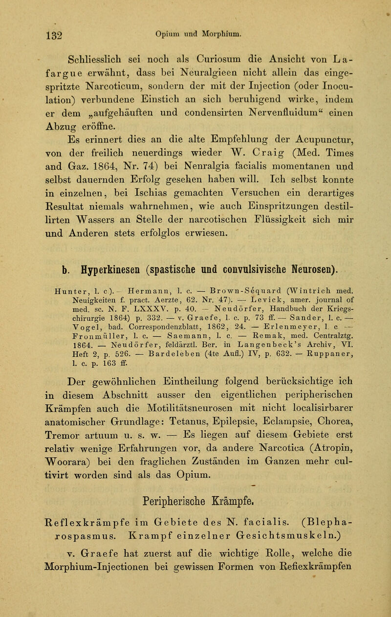 Schliesslich sei noch als Curiosum die Ansicht von La- fargne erwähnt, dass bei Neuralgieen nicht allein das einge- spritzte Narcoticum, sondern der mit der Injection (oder Inocu- lation) verbundene Einstich an sich beruhigend wirke, indem er dem „aufgehäuften und condensirten Nervenfiuidum einen Abzug eröffne. Es erinnert dies an die alte Empfehlung der Acupunctur, von der freilich neuerdings wieder W. Craig (Med. Times and Gaz. 1864, Nr. 74) bei Nenralgia facialis momentanen und selbst dauernden Erfolg gesehen haben will. Ich selbst konnte in einzelnen, bei Ischias gemachten Versuchen ein derartiges Resultat niemals wahrnehmen, wie auch Einspritzungen destil- lirten Wassers an Stelle der narcotischen Flüssigkeit sich mir und Anderen stets erfolglos erwiesen. b. Hyperkinesen (spastische und convulsivische Neurosen). Hunter, 1. c.). - Hermann, 1. c. — Brown-Sequard (Wintrich med. Neuigkeiten f. pract. Aerzte, 62. Nr. 47). — Levick, amer. Journal of med. sc. N. F. LXXXV. p. 40. — Neudörfer, Handbuch der Kriegs- chirurgie 1864) p. 332. — v. Graefe, 1. c. p. 73 ff.— Sander, 1. c. — Vogel, bad. Correspondenzblatt, 1862, 24. — Erlenmeyer, 1. c — Fronmüller, 1. c. — Saemann, 1. c. — Remak, med. Centralztg. 1864. — Neudörfer, feldärztl. Ber. in Langenbeck's Archiv, VI. Heft 2, p. 526. — Bardeleben (4te Aufl.) IV, p. 632. — Euppaner, 1. c. p. 163 ff. Der gewöhnlichen Eintheilung folgend berücksichtige ich in diesem Abschnitt ausser den eigentlichen peripherischen Krämpfen auch die Motilitätsneurosen mit nicht localisirbarer anatomischer Grundlage: Tetanus, Epilepsie, Eclampsie, Chorea, Tremor artuum u. s. w. — Es liegen auf diesem Gebiete erst relativ wenige Erfahrungen vor, da andere Narcotica (Atropin, Woorara) bei den fraglichen Zuständen im Ganzen mehr cul- tivirt worden sind als das Opium. Peripherische Krämpfe, Reflexkrämpfe im Gebiete des N. facialis. (Blepha- rospasmus. Krampf einzelner Gesichtsmuskeln.) v. Graefe hat zuerst auf die wichtige Rolle, welche die Morphium-Injectionen bei gewissen Formen von Refiexkrämpfen