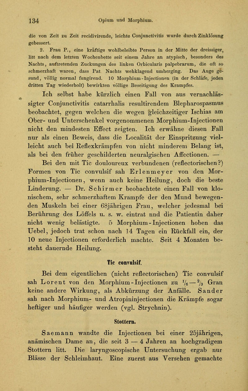 die von Zeit zu Zeit recidivirende, leichte Conjunctivitis wurde durch Zinklösung gebessert. 2. Frau P., eine kräftige wohlbeleibte Person in der Mitte der dreissiger, litt nach dem letzten Wochenbette seit einem Jahre an atypisch, besonders des Nachts, auftretenden Zuckungen des linken Orbicularis palpebrarum, die oft so schmerzhaft waren, dass Pat Nachts wehklagend umherging. Das Auge ge- sund, völlig normal fungirend. 10 Morphium-Injectionen (in der Schläfe, jeden dritten Tag wiederholt) bewirkten völlige Beseitigung des Krampfes. Ich selbst habe kürzlich einen Fall von aus vernachläs- sigter Conjunctivitis catarrhalis resultirendem Blepharospasmus beobachtet, gegen welchen die wegen gleichzeitiger Ischias am Ober- und Unterschenkel vorgenommenen Morphium-Injectionen nicht den mindesten Effect zeigten. Ich erwähne diesen Fall nur als einen Beweis, dass die Localität der Einspritzung viel- leicht auch bei Reflexkrämpfen von nicht minderem Belang ist, als bei den früher geschilderten neuralgischen Affectionen. — Bei den mit Tic douloureux verbundenen (reflectorischen ?) Formen von Tic convulsif sah Erlenmeyer von den Mor- phium-Injectionen, wenn auch keine Heilung, doch die beste Linderung. — Dr. Schirmer beobachtete einen Fall von klo- nischem, sehr schmerzhaftem Krämpfe der den Mund bewegen- den Muskeln bei einer 68jährigen Frau, welcher jedesmal bei Berührung des Löffels u. s. w. eintrat nnd die Patientin daher nicht wenig belästigte. 5 Morphium-Injectionen hoben das Uebel, jedoch trat schon nach 14 Tagen ein Rückfall ein, der 10 neue Injectionen erforderlich machte. Seit 4 Monaten be- steht dauernde Heilung. Tic convulsif. Bei dem eigentlichen (nicht reflectorischen) Tic convulsif sah Lorent von den Morphium-Injectionen zu */6 — 2/3 Gran keine andere Wirkung, als Abkürzung der Anfälle. Sander sah nach Morphium- und Atropininjectionen die Krämpfe sogar heftiger und häufiger werden (vgl. Strychnin). Stottern. Saemann wandte die Injectionen bei einer 25jährigen, anämischen Dame an, die seit 3 — 4 Jahren an hochgradigem Stottern litt. Die laryngoscopische Untersuchung ergab nur Blässe der Schleimhaut. Eine zuerst aus Versehen gemachte