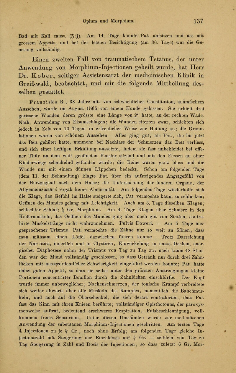 Bad mit Kali caust. (3 ij). Am 14. Tage konnte Pat. aufsitzen und ass mit grossem Appetit, und bei der letzten Besichtigung (am 36. Tage) war die Ge- nesung vollständig, Einen zweiten Fall von traumatischem Tetanus, der unter Anwendung von Morphium-Injectionen geheilt wurde, hat Herr Dr. Kober, zeitiger Assistenzarzt der medicinischen Klinik in Greifswald, beobachtet, und mir die folgende Mittheilung des- selben gestattet. Franziska R., 38 Jahre alt, von schwächlicher Constitution, anämischem Aussehen, wurde im August 1865 von einem Hunde gehissen. Sie erhielt drei gerissene Wunden deren grösste eine Länge von 2 hatte, an der rechten Wade. Nath, Anwendung von Eisumschlägen; die Wunden eiterten zwar, schickten sich jedoch in Zeit von 10 Tagen in erfreulicher Weise zur Heilung an; die Granu- lationen waren von schönem Aussehen. Alles ging gut, als Pat., die bis jetzt das Bett gehütet hatte, nunmehr bei Nachlass der Schmerzen das Bett verliess, und sich einer heftigen Erkältung aussetzte, indem sie fast unbekleidet bei offe- ner Thür an dem weit geöffneten Fenster sitzend und mit den Füssen an einer Kinderwiege schaukelnd gefunden wurde; die Beine waren ganz bloss und die Wunde nur mit einem dünnen Läppchen bedeckt. Schon am folgenden Tage (dem 11. der Behandlung) klagte Pat. über ein aufsteigendes Angstgefühl von der Herzgegend nach dem Halse; die Untersuchung der inneren Organe, der Allgemeinzustand ergab keine Abnormität. Am folgenden Tage wiederholte sich die Klage, das Gefühl im Halse steigerte sich, Pat. vermochte kaum zu schlucken; Oeffhen des Mundes gelang mit Leichtigkeit. Auch am 3. Tage dieselben Klagen; schlechter Schlaf; % Gr. Morphium. Am 4. Tage Klagen über Schmerz in den Kiefermuskeln, das Oeffhen des Mundes ging aber noch gut von Statten, contra- hirte Muskelstränge nicht wahrzunehmen. Pulvis Doweri. — Am 5. Tage aus- gesprochener Trismus: Pat. vermochte die Zähne nur so weit zu öffnen, dass man mühsam einen Löffel dazwischen führen konnte Trotz Darreichung der Narcotica, innerlich und in Clystiren, Einwickelung in nasse Decken, ener- gischer Diaphosese nahm der Trismus von Tag zu Tag zu: nach kaum 48 Stun- den war der Mund vollständig geschlossen, so dass Getränk nur durch drei Zahn- lücken mit ausserordentlicher Schwierigkeit eingeführt werden konnte; Pat. hatte dabei guten Appetit, so dass sie selbst unter den grössten Anstrengungen kleine Portionen concentrirter Bouillon durch die Zahnlücken einschlürfte. Der Kopf wurde immer unbeweglicher; Nackenschmerzen, der tonische Krampf verbreitete sich weiter abwärts über alle Muskeln des Rumpfes, namentlich die Bauchmus- keln, und auch auf die Oberschenkel, die sich derart contrahirten, dass Pat. fast das Kinn mit ihren Knieen berührte; vollständiger Opisthotonus, der paroxys- menweise auftrat, bedeutend erschwerte Respiration, Pulsbeschleunigung, voll- kommen freies Sensorium, Unter diesen Umständen wurde zur methodischen Anwendung der subcutanen Morphinm-Injectionen geschritten. Am ersten Tage 4 Injectionen zu je % Gr., noch ohne Erfolg; am folgenden Tage gleiche In- jectionszahl mit Steigerung der Einzeldosis auf \ Gr. — seitdem von Tag zu Tag Steigerung in Zahl und Dosis der Injectionen, so dass zuletzt 6 Gr. Mor-