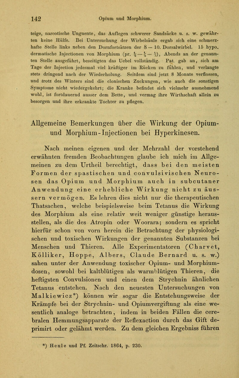 teige, narcotische Unguente, das Auflegen schwerer Sandsäcke u. s. w. gewähr- ten keine Hülfe. Bei Untersuchung, der Wirbelsäule ergab sich eine schmerz- hafte Stelle links neben den Dornfortsätzen der 8 — 10. Dorsalwirbel. 15 hypo. dermatische Injectionen von Morphium (pr. \ — ^— ^), Abends an der genann- ten Stelle ausgeführt, beseitigten das Uebel vollständig. Pat. gab an, sich am Tage der Injection jedesmal viel kräftiger im Rücken zu fühlen, und verlangte stets dringend nach der Wiederholung. Seitdem sind jetzt 8 Monate verflossen, und trotz des Winters sind die clonischen Zuckungen, wie auch die sonstigen Symptome nicht wiedergekehrt; die Kranke befindet sich vielmehr ausnehmend wohl, ist fortdauernd ausser dem Bette, und vermag ihre Wirthschaft allein zu besorgen und ihre erkrankte Tochter zu pflegen. Allgemeine Bemerkungen über die Wirkung der Opium- und Morphium-Injectionen bei Hyperkinesen. Nach meinen eigenen und der Mehrzahl der vorstehend erwähnten fremden Beobachtungen glaube ich mich im Allge- meinen zu dem Urtheil berechtigt, dass bei den meisten Formen der spastischen und convulsivischen Neuro- sen das Opium und Morphium auch in subcutaner Anwendung eine erhebliche Wirkung nicht zu äus- sern vermögen. Es lehren dies nicht nur die therapeutischen Thatsachen, welche beispielsweise beim Tetanus die Wirkung des Morphium als eine relativ weit weniger günstige heraus- stellen, als die des Atropin oder Woorara; sondern es spricht hierfür schon von vorn herein die Betrachtung der physiologi- schen und toxischen Wirkungen der genannten Substanzen bei Menschen und Thieren. Alle Experimentatoren (Charvet, Kölliker, Hoppe, Albers, Claude Bernard u. s. w.) sahen unter der Anwendung toxischer Opium- und Morphium- dosen, sowohl bei kaltblütigen als warmblütigen Thieren, die heftigsten Convulsionen und einen dem Strychnin ähnlichen Tetanus entstehen. Nach den neuesten Untersuchungen von Malkiewicz*) können wir sogar die Entstehungsweise der Krämpfe bei der Strychnin- und Opiumvergiftung als eine we- sentlich analoge betrachten, indem in beiden Fällen die cere- bralen Hemmungsapparate der Reflexaction durch das Gift de- primirt oder gelähmt werden. Zu dem gleichen Ergebniss führen *) Henle und Pf. Zeitschr. 1864, p. 230.