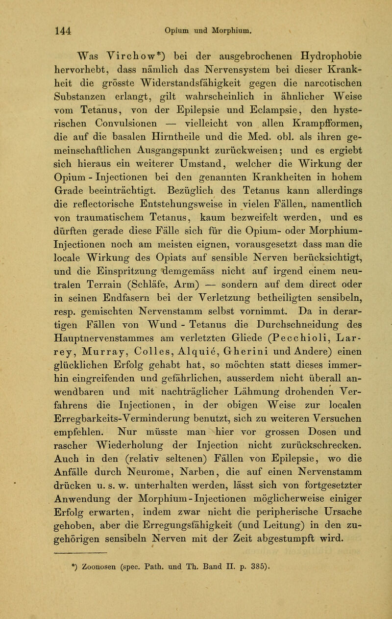 Was Virchow*) bei der ausgebrochenen Hydrophobie hervorhebt, dass nämlich das Nervensystem bei dieser Krank- heit die grösste Widerstandsfähigkeit gegen die narcotischen Substanzen erlangt, gilt wahrscheinlich in ähnlicher Weise vom Tetanus, von der Epilepsie und Eclampsie, den hyste- rischen Convulsionen — vielleicht von allen Krampfformen, die auf die basalen Hirntheile und die Med. obl. als ihren ge- meinschaftlichen Ausgangspunkt zurückweisen; und es ergiebt sich hieraus ein weiterer Umstand, welcher die Wirkung der Opium - Injectionen bei den genannten Krankheiten in hohem Grade beeinträchtigt. Bezüglich des Tetanus kann allerdings die reflectorische Entstehungsweise in vielen Fällen,, namentlich von traumatischem Tetanus, kaum bezweifelt werden, und es dürften gerade diese Fälle sich für die Opium- oder Morphium- Injectionen noch am meisten eignen, vorausgesetzt dass man die locale Wirkung des Opiats auf sensible Nerven berücksichtigt, und die Einspritzung demgemäss nicht auf irgend einem neu- tralen Terrain (Schläfe, Arm) — sondern auf dem direct oder in seinen Endfasern bei der Verletzung betheiligten sensibeln, resp. gemischten Nervenstamm selbst vornimmt. Da in derar- tigen Fällen von Wund - Tetanus die Durchschneidung des Hauptnervenstammes am verletzten Gliede (Pecchioli, Lar- rey, Murray, Colles, Alquie, Gherini und Andere) einen glücklichen Erfolg gehabt hat, so möchten statt dieses immer- hin eingreifenden und gefährlichen, ausserdem nicht überall an- wendbaren und mit nachträglicher Lähmung drohenden Ver- fahrens die Injectionen, in der obigen Weise zur localen Erregbarkeits-Verminderung benutzt, sich zu weiteren Versuchen empfehlen. Nur müsste man hier vor grossen Dosen und rascher Wiederholung der Injection nicht zurückschrecken. Auch in den (relativ seltenen) Fällen von Epilepsie, wo die Anfälle durch Neurome, Narben, die auf einen Nervenstamm drücken u. s. w. unterhalten werden, lässt sich von fortgesetzter Anwendung der Morphium-Injectionen möglicherweise einiger Erfolg erwarten, indem zwar nicht die peripherische Ursache gehoben, aber die Erregungsfähigkeit (und Leitung) in den zu- gehörigen sensibeln Nerven mit der Zeit abgestumpft wird. *) Zoonosen (spec. Path. und Th. Band II. p. 385).