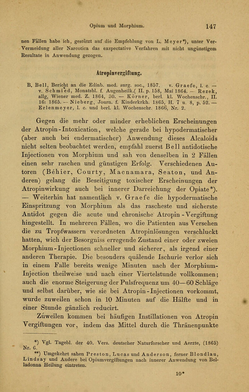 nen Fällen habe ich, gestützt auf die Empfehlung von L. Meyer*), unter Ver- Vermeidung aller Narcotiea das exspectative Verfahren mit nicht ungünstigem Resultate in Anwendung gezogen. Atropinrcrgiftung. B. Bell, Bericht an die Edinb. med. surg. soc, 1857. v. Graefe, 1. c. — v. Schmi'ed, Monatsbl. f. Augenheilk.( II. p. 158, Mai 1864. — Rezek, allg, Wiener med. Z. 1864, 30. — Körner, berl. kl. Wochenschr., IL 16: 1865. — Nieberg, Journ. f. Kinderkrkh. 1865, H. 7 u. 8, p. 52. — Erlenmeyer, 1. c. und berl. kl. Wochenschr. 1866, Nr. 2. Gegen die mehr oder minder erheblichen Erscheinungen der Atropin - Intoxication, welche gerade bei hypodermatischer (aber auch bei endermatischer) Anwendung dieses Alcaloids nicht selten beobachtet werden, empfahl zuerst Bell antidotische Injectionen von Morphium und sah von denselben in 2 Fällen einen sehr raschen und günstigen Erfolg. Verschiedenen Au- toren (Behier, Courty, Macnamara, Seaton, und An- deren) gelang die Beseitigung toxischer Erscheinungen der Atropinwirkung auch bei innerer Darreichung der Opiate*). — Weiterhin hat namentlich v. Graefe die hypodermatische Einspritzung von Morphium als das rascheste und sicherste Antidot gegen die acute und chronische Atropin - Vergiftung hingestellt. In mehreren Fällen, wo die Patienten aus Versehen die zu Tropfwassern verordneten Atropinlösungen verschluckt hatten, wich der Besorgniss erregende Zustand einer oder zweien Morphium-Injectionen schneller und sicherer, als irgend einer anderen Therapie. Die besonders quälende Ischurie verlor sich in einem Falle bereits wenige Minuten nach der Morphium- Injection theilweise und nach einer Viertelstunde vollkommen; auch die enorme Steigerung der Pulsfrequenz um 40—60 Schläge und selbst darüber, wie sie bei Atropin-Injectionen vorkommt, wurde zuweilen schon in 10 Minuten auf die Hälfte und in einer Stunde gänzlich reducirt. Zuweilen kommen bei häufigen Instillationen von Atropin Vergiftungen vor, indem das Mittel durch die Thränenpunkte *) Vgl. Tagebl. der 40. Vers, deutscher Naturforscher und Aerzte, (1865) Nr. 6. **) Umgekehrt sahen Preston, Lucas und Anderson, ferner Blondlau, Lindsay und Andere bei Opiumvergiftungen nach innerer Anwendung von Bel- ladonna Heilung eintreten. 10<