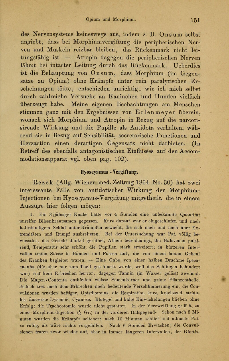 des Nervensystems keineswegs aus, indem z. B. Onsum selbst angiebt, dass bei Morphiumvergiftung die peripherischen Ner- ven und Muskeln reizbar bleiben, das Rückenmark nicht lei- tungsfähig ist — Atropin dagegen die peripherischen Nerven lähmt bei intacter Leitung durch das Rückenmark. Ueberdies ist die Behauptung von Onsum, dass Morphium (im Gegen-, satze zu Opium) ohne Krämpfe unter rein paralytischen Er- scheinungen tödte, entschieden unrichtig, wie ich mich selbst durch zahlreiche Versuche an Kaninchen und Hunden vielfach überzeugt habe. Meine eigenen Beobachtungen am Menschen stimmen ganz mit den Ergebnissen von Erlenmeyer überein, wonach sich Morphium und Atropin in Bezug auf die narcoti- sirende Wirkung und die Pupille als Antidota verhalten, wäh- rend sie in Bezug auf Sensibilität, secretorische Functionen und Herzaction einen derartigen Gegensatz nicht darbieten. (In Betreff des ebenfalls antagonistischen Einflusses auf den Accom- modationsapparat vgl. oben pag. 102). Hjoscyamus -Vergiftung. Rezek (Allg. Wiener med. Zeitung 1864 No. 30) hat zwei interessante Fälle von antidotischer Wirkung der Morphium- Injectionen bei Hyoscyamus-Vergiftung mitgetheilt, die in einem Auszuge hier folgen mögen: 1. Ein 3§jähsiger Knabe hatte vor 4 Stunden eine unbekannte Quantität unreifer Bilsenkrautsamen gegessen. Kurz darauf war er eingeschlafen und nach halbstündigem Schlaf unter Krämpfen erwacht, die sich nach und nach üher Ex- tremitäten und Rumpf ausbreiteten. Bei der Untersuchung war Pat. völlig be- wusstlos, das Gesicht dunkel geröthet, Athem beschleunigt, die Halsvenen pulsi- rend, Temperatur sehr erhöht, die Pupillen stark erweitert; in kürzeren Inter- vallen traten Stösse in Händen und Füssen auf, die von einem lauten Geheul des Kranken begleitet waren. — Eine Gabe von einer halben Drachme Ipeca- cuanha (die aber nur zum Theil geschluckt wurde, weil das Schlingen behindert war) rief kein Erbrechen hervor; dagegen Tannin (in Wasser gelöst) zweimal. Die Magen - Contenta enthielten weisse Samenkörner und grüne Pflanzentheile. Jedoch trat nach dem Erbrechen noch bedeutende Verschlimmerung ein, die Con- vulsionen wurden heftiger, Opisthotonus, die Respiration kurz, krächzend, stridu- lös, äusserste Dyspnoe, Cyanose. Blutegel und kalte Einwickelungen blieben ohne Erfolg; die Tr^acheotomie wurde nicht gestattet. In der Verzweiflung griff R. zu einer Morphium-Injection (% Gr.) in der vorderen Halsgegend- Schon nach 5 Mi- nuten wurden die Krämpfe seltener; nach 10 Minuten schlief und athmete Pat. so ruhig, als wäre nichts vorgefallen. Nach 6 Stunden Erwachen; die Convul- sionen traten zwar wieder auf, aber in immer längeren Intervallen, der Glottis-