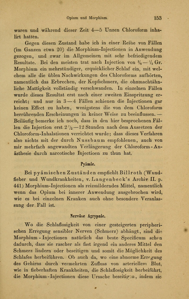 waren und während dieser Zeit 4—5 Unzen Chloroform inha- lirt hatten. Gegen diesen Zustand habe ich in einer Reihe von Fällen (im Ganzen etwa 20) die Morphium-Injectionen in Anwendung gezogen, und zwar im Allgemeinen mit sehr befriedigendem Resultate. Bei den meisten trat nach Injection von l/6—!/5 Gr. Morphium ein mehrstündiger, erquicklicher Schlaf ein, mit wel- chem alle die üblen Nachwirkungen des Chloroforms aufhörten, namentlich das Erbrechen, der Kopfschmerz, die ohnmachtähn- liche Mattigkeit vollständig verschwanden. In einzelnen Fällen wurde dieses Resultat erst nach einer zweiten Einspritzung er- reicht; und nur in 3 — 4 Fällen schienen die Injectionen gar keinen Effect zu haben, wenigstens die von dem Chloroform herrührenden Erscheinungen in keiner Weise zu beeinflussen. — Beiläufig bemerke ich noch, dass in den hier besprochenen Fäl- len die Injection erst 2 !/2 —12 Stunden nach dem Aussetzen der Chloroform-Inhalationen verrichtet wurde; dass dieses Verfahren also nichts mit der durch Nussbaum empfohlenen, auch von mir mehrfach angewandten Verlängerung der Chloroform - An- ästhesie durch narcotische Injectioen zu thun hat. Fyämic. Bei pyämischen Zuständen empfiehlt Billroth (Wund- fieber und Wundkrankheiten, v. Langenbeck's Archiv IL p. 441) Morphium-Injectionen als reizmilderndes Mittel, namentlich wenn das Opium bei innerer Anwendung ausgebrochen wird, wie es bei einzelnen Kranken auch ohne besondere Veranlas- sung der Fall ist. Nervöse Agrypnic. Wo die Schlaflosigkeit von einer gesteigerten peripheri- schen Erregung sensibler Nerven (Schmerz) abhängt, sind die Morphium - Injectionen natürlich das beste Specificum sehen dadurch, dass sie rascher als fast irgend ein anderes Mittel den Schmerz lindern oder beseitigen und somit die Möglichkeit des Schlafes herbeiführen. Ob auch da, wo eine abnorme Erregung des Gehirns durch vermehrten Zufluss von arteriellem Blut, wie in fieberhaften Krankheiten, die Schlaflosigkeit herbeiführt, die Morphium-Injectionen diese Ursache beseitigen, indem sie