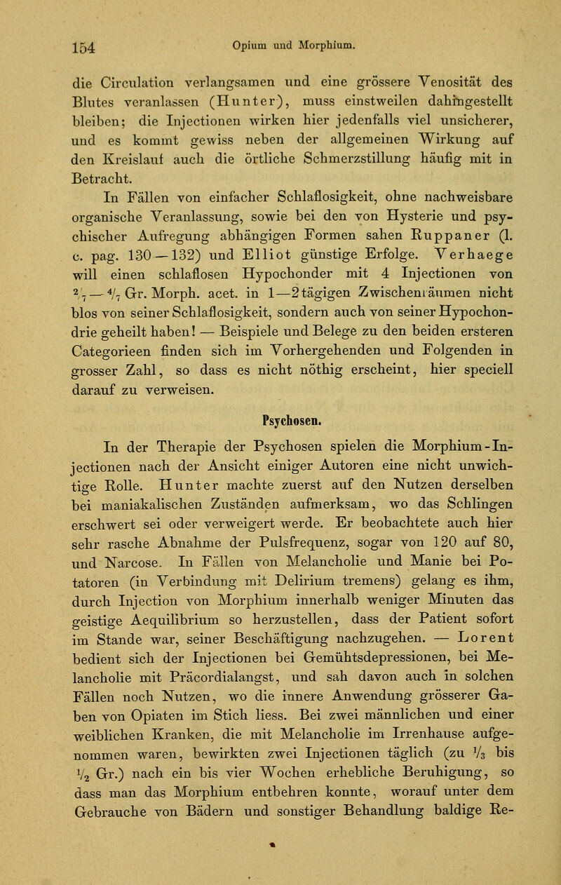 die Circulation verlangsamen und eine grössere Venosität des Blutes veranlassen (Hunter), muss einstweilen dahingestellt bleiben; die Injectionen wirken hier jedenfalls viel unsicherer, und es kommt gewiss neben der allgemeinen Wirkung auf den Kreislauf auch die örtliche Schmerzstillung häufig mit in Betracht. In Fällen von einfacher Schlaflosigkeit, ohne nachweisbare organische Veranlassung, sowie bei den von Hysterie und psy- chischer Aufregung abhängigen Formen sahen Ruppaner (1. c. pag. 130—132) und Elliot günstige Erfolge. Verhaege will einen schlaflosen Hypochonder mit 4 Injectionen von 2/7 — 4/7 Gr. Morph, acet. in 1—2tägigen Zwischenräumen nicht blos von seiner Schlaflosigkeit, sondern auch von seiner Hypochon- drie geheilt haben! — Beispiele und Belege zu den beiden ersteren Categorieen finden sich im Vorhergehenden und Folgenden in grosser Zahl, so dass es nicht nöthig erscheint, hier speciell darauf zu verweisen. Psychosen. In der Therapie der Psychosen spielen die Morphium-In- jectionen nach der Ansicht einiger Autoren eine nicht unwich- tige Rolle. Hunter machte zuerst auf den Nutzen derselben bei maniakalischen Zuständen aufmerksam, wo das Schlingen erschwert sei oder verweigert werde. Er beobachtete auch hier sehr rasche Abnahme der Pulsfrequenz, sogar von 120 auf 80, und Narcose. In Fällen von Melancholie und Manie bei Po- tatoren (in Verbindung mit Delirium tremens) gelang es ihm, durch Injection von Morphium innerhalb weniger Minuten das geistige Aequilibrium so herzustellen, dass der Patient sofort im Stande war, seiner Beschäftigung nachzugehen. — Lorent bedient sich der Injectionen bei Gemühtsdepressionen, bei Me- lancholie mit Präcordialangst, und sah davon auch in solchen Fällen noch Nutzen, wo die innere Anwendung grösserer Ga- ben von Opiaten im Stich liess. Bei zwei männlichen und einer weiblichen Kranken, die mit Melancholie im Irrenhause aufge- nommen waren, bewirkten zwei Injectionen täglich (zu V3 bis V2 Gr.) nach ein bis vier Wochen erhebliche Beruhigung, so dass man das Morphium entbehren konnte, worauf unter dem Gebrauche von Bädern und sonstiger Behandlung baldige Re-