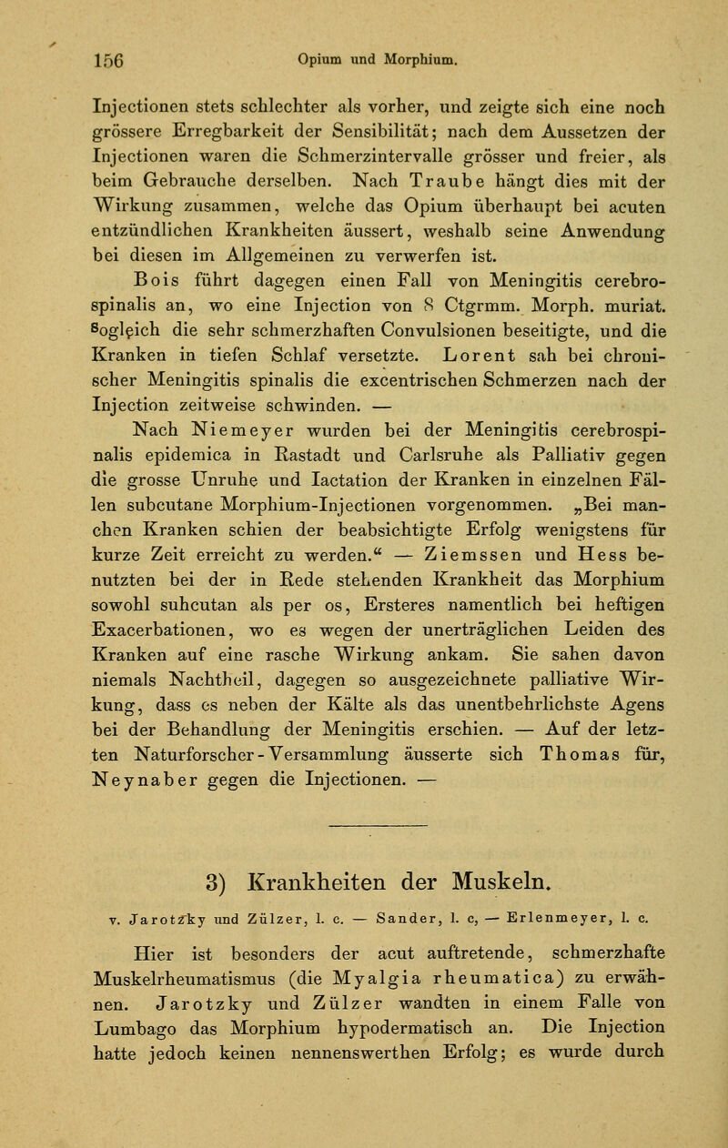 Injectionen stets schlechter als vorher, und zeigte sich eine noch grössere Erregbarkeit der Sensibilität; nach dem Aussetzen der Injectionen waren die Schmerzintervalle grösser und freier, als beim Gebrauche derselben. Nach Traube hängt dies mit der Wirkung zusammen, welche das Opium überhaupt bei acuten entzündlichen Krankheiten äussert, weshalb seine Anwendung bei diesen im Allgemeinen zu verwerfen ist. Bois führt dagegen einen Fall von Meningitis cerebro- spinalis an, wo eine Injection von S Ctgrmm. Morph, muriat. 8ogleich die sehr schmerzhaften Convulsionen beseitigte, und die Kranken in tiefen Schlaf versetzte. Lorent sah bei chroni- scher Meningitis spinalis die excentrischen Schmerzen nach der Injection zeitweise schwinden. — Nach Niemeyer wurden bei der Meningitis cerebrospi- nalis epidemica in Rastadt und Carlsruhe als Palliativ gegen die grosse Unruhe und Iactation der Kranken in einzelnen Fäl- len subcutane Morphium-Injectionen vorgenommen. »Bei man- chen Kranken schien der beabsichtigte Erfolg wenigstens für kurze Zeit erreicht zu werden. — Ziemssen und Hess be- nutzten bei der in Rede stehenden Krankheit das Morphium sowohl suhcutan als per os, Ersteres namentlich bei heftigen Exacerbationen, wo es wegen der unerträglichen Leiden des Kranken auf eine rasche Wirkung ankam. Sie sahen davon niemals Nachtheil, dagegen so ausgezeichnete palliative Wir- kung, dass es neben der Kälte als das unentbehrlichste Agens bei der Behandlung der Meningitis erschien. — Auf der letz- ten Naturforscher - Versammlung äusserte sich Thomas für, Neynaber gegen die Injectionen. — 3) Krankheiten der Muskeln. v. JarotZ~ky und Zülzer, 1. c. — Sander, 1. c, — Erlenmeyer, 1. c. Hier ist besonders der acut auftretende, schmerzhafte Muskelrheumatismus (die Myalgia rheumatica) zu erwäh- nen. Jarotzky und Zülzer wandten in einem Falle von Lumbago das Morphium hypodermatisch an. Die Injection hatte jedoch keinen nennenswerthen Erfolg; es wurde durch