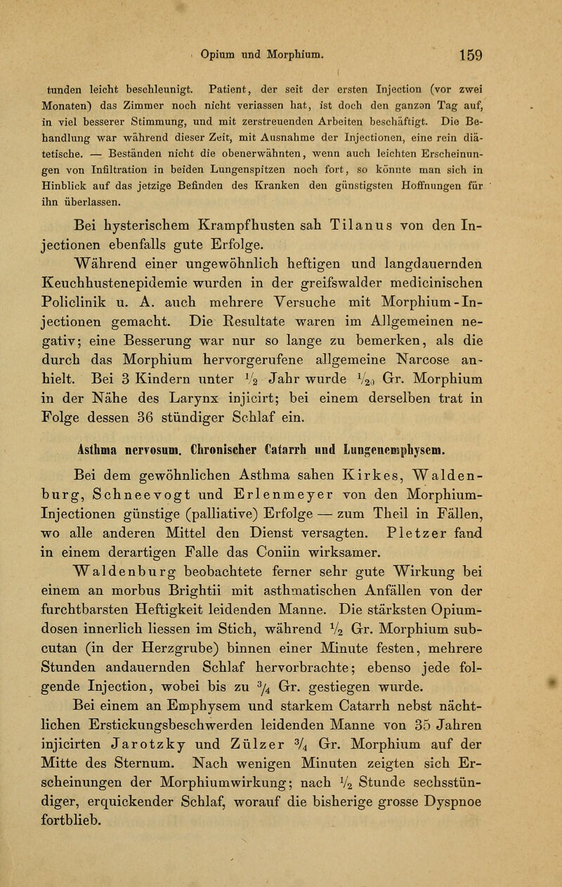 tunden leicht beschleunigt. Patient, der seit der ersten Injection (vor zwei Monaten) das Zimmer noch nicht veriassen hat, ist doch den ganzen Tag auf, in viel besserer Stimmung, und mit zerstreuenden Arbeiten beschäftigt. Die Be- handlung war während dieser Zeit, mit Ausnahme der Injectionen, eine rein diä- tetische. — Beständen nicht die obenerwähnten, wenn auch leichten Erscheinun- gen von Infiltration in beiden Lungenspitzen noch fort, so könnte man sich in Hinblick auf das jetzige Befinden des Kranken den günstigsten Hoffnungen für ihn überlassen. Bei hysterischem Krampf husten sah Tilanus von den In- jectionen ebenfalls gute Erfolge. Während einer ungewöhnlich heftigen und langdauernden Keuchhustenepidemie wurden in der greifswalder medicinischen Policlinik u. A. auch mehrere Versuche mit Morphium-In- jectionen gemacht. Die Resultate waren im Allgemeinen ne- gativ; eine Besserung war nur so lange zu bemerken, als die durch das Morphium hervorgerufene allgemeine Narcose an- hielt. Bei 3 Kindern unter Va Jahr wurde V20 Gr. Morphium in der Nähe des Larynx injicirt; bei einem derselben trat in Folge dessen 36 stündiger Schlaf ein. Asthma nervosum. Chronischer Catarrh und Lungenemphysem. Bei dem gewöhnlichen Asthma sahen Kirkes, Waiden- burg, Schneevogt und Erlenmeyer von den Morphium- Injectionen günstige (palliative) Erfolge — zum Theil in Fällen, wo alle anderen Mittel den Dienst versagten. Pletzer fand in einem derartigen Falle das Coniin wirksamer. Waidenburg beobachtete ferner sehr gute Wirkung bei einem an morbus Brightii mit asthmatischen Anfällen von der furchtbarsten Heftigkeit leidenden Manne. Die stärksten Opium- dosen innerlich Hessen im Stich, während V2 Gr. Morphium sub- cutan (in der Herzgrube) binnen einer Minute festen, mehrere Stunden andauernden Schlaf hervorbrachte; ebenso jede fol- gende Injection, wobei bis zu 3/4 Gr. gestiegen wurde. Bei einem an Emphysem und starkem Catarrh nebst nächt- lichen Erstickungsbeschwerden leidenden Manne von 35 Jahren injicirten Jarotzky und Zülzer 3/4 Gr. Morphium auf der Mitte des Sternum. Nach wenigen Minuten zeigten sich Er- scheinungen der Morphiumwirkung; nach V2 Stunde sechsstün- diger, erquickender Schlaf, worauf die bisherige grosse Dyspnoe fortblieb.