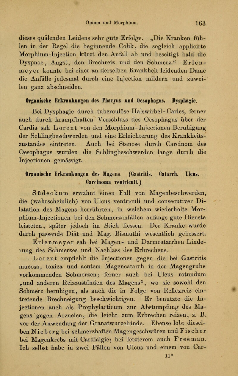 dieses quälenden Leidens sehr gute Erfolge. „Die Kranken füh- len in der Regel die beginnende Colik, die sogleich applicirte Morphium-Injection kürzt den Anfall ab und beseitigt bald die Dyspnoe, Angst, den Brechreiz und den Schmerz. Erlen- meyer konnte bei einer an derselben Krankheit leidenden Dame die Anfälle jedesmal durch eine Injection mildern und zuwei- len ganz abschneiden. Organische Erkrankungen des Pharynx und Oesophagus. Dysphagie. Bei Dysphagie durch tuberculöse Halswirbel-Caries, ferner auch durch krampfhaften Verschluss des Oesophagus über der Cardia sah Lorent von den Morphium-Injectionen Beruhigung der Schlingbeschwerden und eine Erleichterung des Krankheits- zustandes eintreten. Auch bei Stenose durch Carcinom des Oesophagus wurden die Schlingbeschwerden lange durch die Inj ectionen gemässigt. Organische Erkrankungen des Magens. (Gastritis. Catarrh. Ulcus. Carcinoma rentriculi.) Südeckum erwähnt einen Fall von Magenbeschwerden, die (wahrscheinlich) von Ulcus ventriculi und consecutiver Di- latation des Magens herrührten, in welchem wiederholte Mor- phium-Inj ectionen bei den Schmerzanfällen anfangs gute Dienste leisteten, später jedoch im Stich Hessen. Der Kranke wurde durch passende Diät und Mag. Bismuthi wesentlich gebessert. Erlenmeyer sah bei Magen- und Darmcatarrhen Linde- rung des Schmerzes und Nachlass des Erbrechens. Lorent empfiehlt die Inj ectionen gegen die bei Gastritis mueosa, toxica und acutem Magencatarrh in der Magengrube vorkommenden Schmerzen; ferner auch bei Ulcus rotundum „und anderen Reizzuständen des Magens, wo sie sowohl den Schmerz beruhigen, als auch die in Folge von Reflexreiz ein- tretende Brechneigung beschwichtigeu. Er benutzte die In- j ectionen auch als Prophylacticum zur Abstumpfung des Ma- gens gegen Arzneien, die leicht zum Erbrechen reizen, z. B. vor der Anwendung der Granatwurzelrinde. Ebenso lobt diesel- ben Niebergbei schmerzhaften Magengeschwüren und Fischer bei Magenkrebs mit Cardialgie; bei letzterem auch Free man. Ich selbst habe in zwei Fällen von Ulcus und einem von Car- ll*