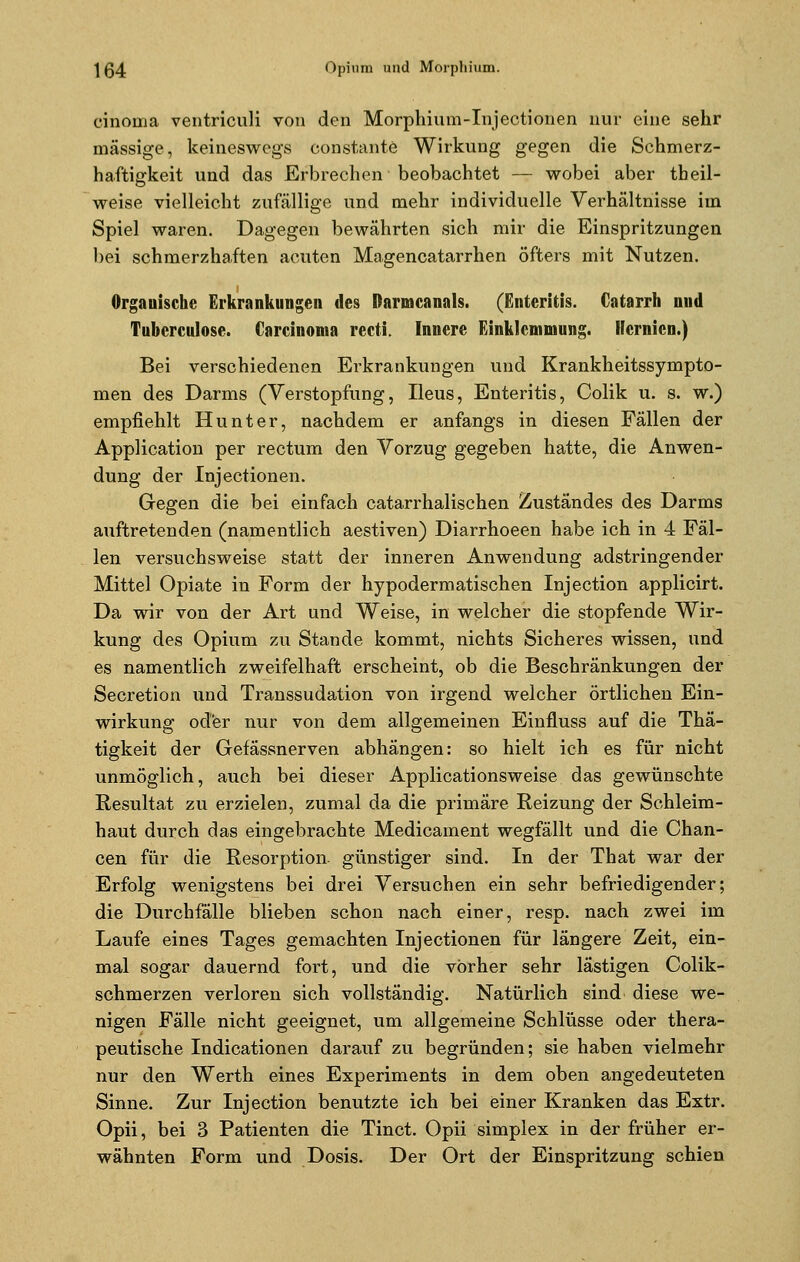 cinoma ventriculi von den Morphium-Injectionen nur eine sehr massige, keineswegs constante Wirkung gegen die Schmerz- haftigkeit und das Erbrechen beobachtet — wobei aber tbeil- weise vielleicht zufällige und mehr individuelle Verhältnisse im Spiel waren. Dagegen bewährten sich mir die Einspritzungen bei schmerzhaften acuten Magencatarrhen öfters mit Nutzen. Organische Erkrankungen des ßarmcanals. (Enteritis. Catarrh und Tuberculose. Carcinoma recti. Innere Einklemmung. Hernien.) Bei verschiedenen Erkrankungen und Krankheitssympto- men des Darms (Verstopfung, Ileus, Enteritis, Colik u. s. w.) empfiehlt Hunt er, nachdem er anfangs in diesen Fällen der Application per rectum den Vorzug gegeben hatte, die Anwen- dung der Injectionen. Gegen die bei einfach catarrhalischen Zuständes des Darms auftretenden (namentlich aestiven) Diarrhoeen habe ich in 4 Fäl- len versuchsweise statt der inneren Anwendung adstringender Mittel Opiate in Form der hypodermatischen Injection applicirt. Da wir von der Art und Weise, in welcher die stopfende Wir- kung des Opium zu Stande kommt, nichts Sicheres wissen, und es namentlich zweifelhaft erscheint, ob die Beschränkungen der Secretion und Transsudation von irgend welcher örtlichen Ein- wirkung oder nur von dem allgemeinen Einfluss auf die Thä- tigkeit der Gefässnerven abhängen: so hielt ich es für nicht unmöglich, auch bei dieser Applicationsweise das gewünschte Resultat zu erzielen, zumal da die primäre Reizung der Schleim- haut durch das eingebrachte Medicament wegfällt und die Chan- cen für die Resorption günstiger sind. In der That war der Erfolg wenigstens bei drei Versuchen ein sehr befriedigender; die Durchfälle blieben schon nach einer, resp. nach zwei im Laufe eines Tages gemachten Injectionen für längere Zeit, ein- mal sogar dauernd fort, und die vorher sehr lästigen Colik- schmerzen verloren sich vollständig. Natürlich sind diese we- nigen Fälle nicht geeignet, um allgemeine Schlüsse oder thera- peutische Indicationen darauf zu begründen; sie haben vielmehr nur den Werth eines Experiments in dem oben angedeuteten Sinne. Zur Injection benutzte ich bei einer Kranken das Extr. Opii, bei 3 Patienten die Tinct. Opii simplex in der früher er- wähnten Form und Dosis. Der Ort der Einspritzung schien