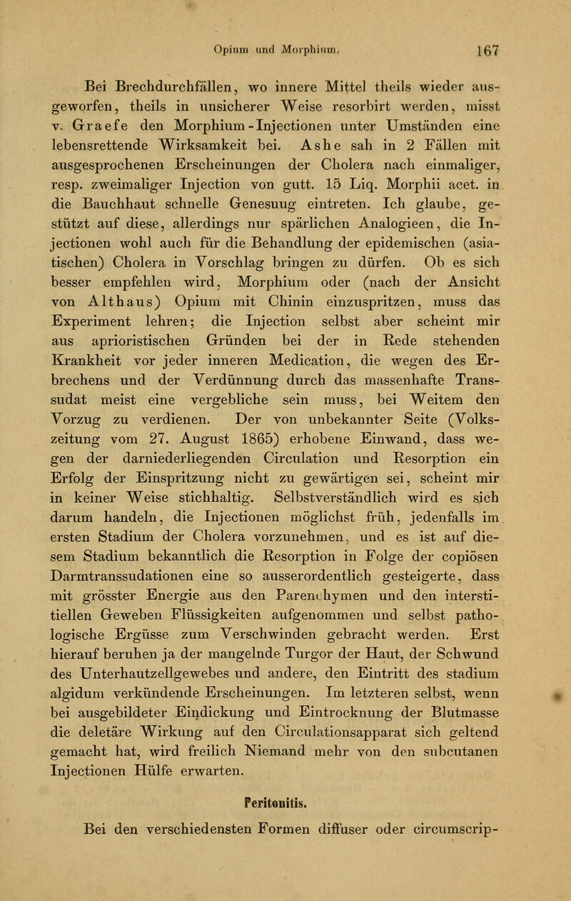 Bei Brechdurchfällen, wo innere Mittel theils wieder aus- geworfen, theils in unsicherer Weise resorbirt werden, misst v. Graefe den Morphium-Injectionen unter Umständen eine lebensrettende Wirksamkeit bei. As he sah in 2 Fällen mit ausgesprochenen Erscheinungen der Cholera nach einmaliger, resp. zweimaliger Injection von gutt. 15 Liq. Morphii acet. in die Bauchhaut schnelle Genesuug eintreten. Ich glaube, ge- stützt auf diese, allerdings nur spärlichen Analogieen, die In- j ectionen wohl auch für die Behandlung der epidemischen (asia- tischen) Cholera in Vorschlag bringen zu dürfen. Ob es sich besser empfehlen wird, Morphium oder (nach der Ansicht von Althaus) Opium mit Chinin einzuspritzen, muss das Experiment lehren; die Injection selbst aber scheint mir aus aprioristischen Gründen bei der in Rede stehenden Krankheit vor jeder inneren Medication, die wegen des Er- brechens und der Verdünnung durch das massenhafte Trans- sudat meist eine vergebliche sein muss, bei Weitem den Vorzug zu verdienen. Der von unbekannter Seite (Volks- zeitung vom 27. August 1865) erhobene Einwand, dass we- gen der darniederliegenden Circulation und Resorption ein Erfolg der Einspritzung nicht zu gewärtigen sei, scheint mir in keiner Weise stichhaltig. Selbstverständlich wird es sich darum handeln, die Injectionen möglichst früh, jedenfalls im ersten Stadium der Cholera vorzunehmen, und es ist auf die- sem Stadium bekanntlich die Resorption in Folge der copiösen Darmtranssudationen eine so ausserordentlich gesteigerte, dass mit grösster Energie aus den Parenehymen und den intersti- tiellen Geweben Flüssigkeiten aufgenommen und selbst patho- logische Ergüsse zum Verschwinden gebracht werden. Erst hierauf beruhen ja der mangelnde Turgor der Haut, der Schwund des Unterhautzellgewebes und andere, den Eintritt des Stadium algidum verkündende Erscheinungen. Im letzteren selbst, wenn bei ausgebildeter Eindickung und Eintrocknung der Blutmasse die deletäre Wirkung auf den Circulationsapparat sich geltend gemacht hat, wird freilich Niemand mehr von den subcutanen Injectionen Hülfe erwarten. Peritonitis. Bei den verschiedensten Formen diffuser oder circumscrip-