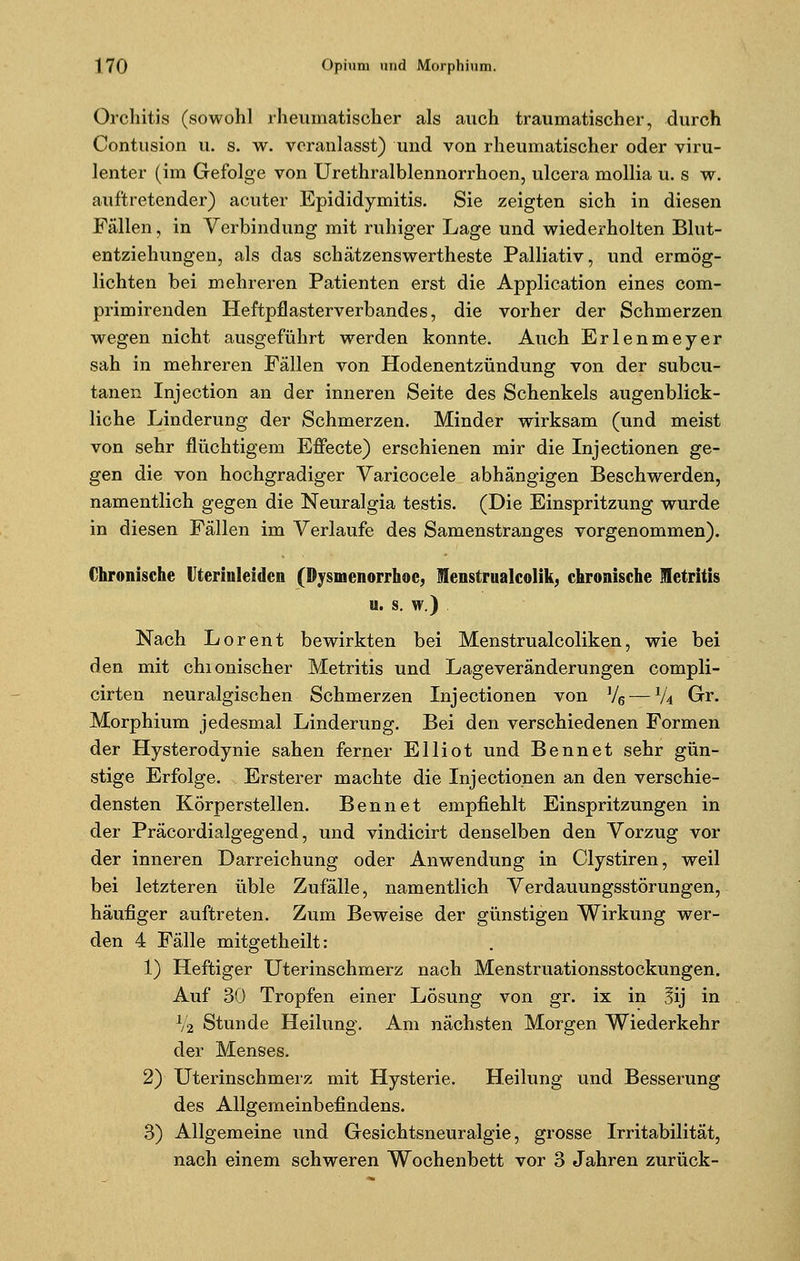 Orchitis (sowohl rheumatischer als auch traumatischer, durch Contusion u. s. w. veranlasst) und von rheumatischer oder viru- lenter (im Gefolge von Urethralblennorrhoen, ulcera mollia u. s w. auftretender) acuter Epididymitis. Sie zeigten sich in diesen Fällen, in Verbindung mit ruhiger Lage und wiederholten Blut- entziehungen, als das schätzenswertheste Palliativ, und ermög- lichten bei mehreren Patienten erst die Application eines com- primirenden Heftpflasterverbandes, die vorher der Schmerzen wegen nicht ausgeführt werden konnte. Auch Erlenmeyer sah in mehreren Fällen von Hodenentzündung von der subcu- tanen Injection an der inneren Seite des Schenkels augenblick- liche Linderung der Schmerzen. Minder wirksam (und meist von sehr flüchtigem Effecte) erschienen mir die Injectionen ge- gen die von hochgradiger Varicocele abhängigen Beschwerden, namentlich gegen die Neuralgia testis. (Die Einspritzung wurde in diesen Fällen im Verlaufe des Samenstranges vorgenommen). Chronische Uterinleidcn (Dysmenorrhoe, Menstrualcolik, chronische letritis u. s. w.) Nach Lorent bewirkten bei Menstrualcoliken, wie bei den mit chionischer Metritis und Lageveränderungen compli- cirten neuralgischen Schmerzen Injectionen von V6 — lU Gr. Morphium jedesmal Linderung. Bei den verschiedenen Formen der Hysterodynie sahen ferner Elliot und Bennet sehr gün- stige Erfolge. Ersterer machte die Injectionen an den verschie- densten Körperstellen. Bennet empfiehlt Einspritzungen in der Präcordialgegend, und vindicirt denselben den Vorzug vor der inneren Darreichung oder Anwendung in Clystiren, weil bei letzteren üble Zufälle, namentlich Verdauungsstörungen, häufiger auftreten. Zum Beweise der günstigen Wirkung wer- den 4 Fälle mitgetheilt: 1) Heftiger Uterinschmerz nach Menstruationsstockungen. Auf 30 Tropfen einer Lösung von gr. ix in 3ij in V2 Stunde Heilung. Am nächsten Morgen Wiederkehr der Menses. 2) Uterinschmerz mit Hysterie. Heilung und Besserung des Allgemeinbefindens. 3) Allgemeine und Gesichtsneuralgie, grosse Irritabilität, nach einem schweren Wochenbett vor 3 Jahren zurück-