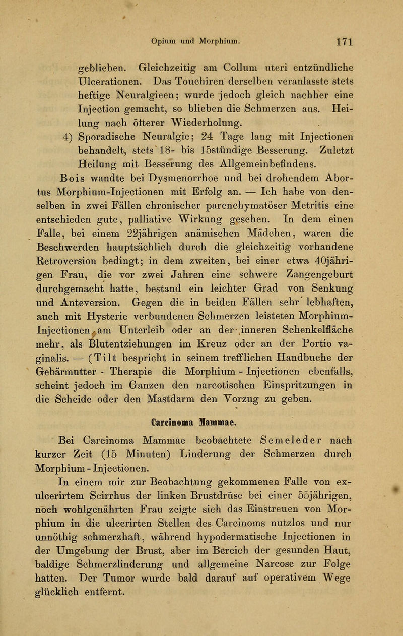 geblieben. Gleichzeitig am Collum uteri entzündliche Ulcerationen. Das Touchiren derselben veranlasste stets heftige Neuralgieen; wurde jedoch gleich nachher eine Injection gemacht, so blieben die Schmerzen aus. Hei- lung nach öfterer Wiederholung. 4) Sporadische Neuralgie; 24 Tage lang mit Injectionen behandelt, stets'18- bis lÖstündige Besserung. Zuletzt Heilung mit Besserung des Allgemeinbefindens. Bois wandte bei Dysmenorrhoe und bei drohendem Abor- tus Morphium-Injectionen mit Erfolg an. — Ich habe von den- selben in zwei Fällen chronischer parenchymatöser Metritis eine entschieden gute, palliative Wirkung gesehen. In dem einen Falle, bei einem 22jährigen anämischen Mädchen, waren die Beschwerden hauptsächlich durch die gleichzeitig vorhandene Retroversion bedingt; in dem zweiten, bei einer etwa 40jähri- gen Frau, die vor zwei Jahren eine schwere Zangengeburt durchgemacht hatte, bestand ein leichter Grad von Senkung und Anteversion. Gegen die in beiden Fällen sehr lebhaften, auch mit Hysterie verbundenen Schmerzen leisteten Morphium- Injectionen/am Unterleib oder an der-.inneren Schenkelfläche mehr, als Blutentziehungen im Kreuz oder an der Portio va- ginalis. — (Tilt bespricht in seinem trefflichen Handbuche der Gebärmutter - Therapie die Morphium - Injectionen ebenfalls, scheint jedoch im Ganzen den narcotischen Einspritzungen in die Scheide oder den Mastdarm den Vorzug zu geben. Carcinoma Mammae. Bei Carcinoma Mammae beobachtete Semeleder nach kurzer Zeit (15 Minuten) Linderung der Schmerzen durch Morphium - Injectionen. In einem mir zur Beobachtung gekommenen Falle von ex- ulcerirtem Scirrhus der linken Brustdrüse bei einer 55jährigen, noch wohlgenährten Frau zeigte sich das Einstreuen von Mor- phium in die ulcerirten Stellen des Carcinoms nutzlos und nur unnöthig schmerzhaft, während hypodermatische Injectionen in der Umgebung der Brust, aber im Bereich der gesunden Haut, baldige Schmerzlinderung und allgemeine Narcose zur Folge hatten. Der Tumor wurde bald darauf auf operativem Wege glücklich entfernt.