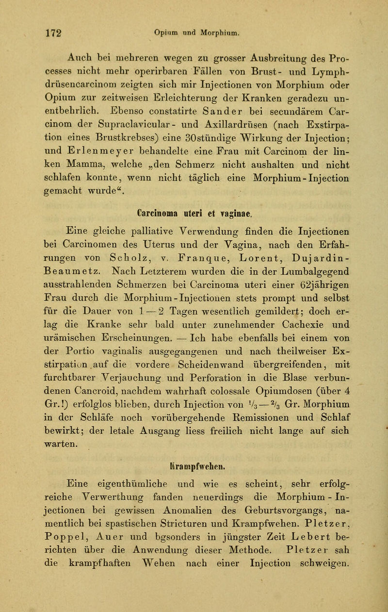 Auch bei mehreren wegen zu grosser Ausbreitung des Pro- cesses nicht mehr operirbaren Fällen von Brust- und Lymph- drüsencarcinom zeigten sich mir Injectionen von Morphium oder Opium zur zeitweisen Erleichterung der Kranken geradezu un- entbehrlich. Ebenso constatirte Sander bei seeundärem Car- cinom der Supraclavicular - und Axillardrüsen (nach Exstirpa- tion eines Brustkrebses) eine 30stündige Wirkung der Injection; und Erlenmeyer behandelte eine Frau mit Carcinom der lin- ken Mamma, welche „den Schmerz nicht aushalten und nicht schlafen konnte, wenn nicht täglich eine Morphium-Injection gemacht wurde. Carcinoma uteri et raginae. Eine gleiche palliative Verwendung finden die Injectionen bei Carcinomen des Uterus und der Vagina, nach den Erfah- rungen von Scholz, v. Franque, Lorent, Dujardin- Beaumetz. Nach Letzterem wurden die in der Lumbaigegend ausstrahlenden Schmerzen bei Carcinoma uteri einer 62jährigen Frau durch die Morphium-Injectionen stets prompt und selbst für die Dauer von 1 — 2 Tagen wesentlich gemildert; doch er- lag die Kranke sehr bald unter zunehmender Cachexie und urämischen Erscheinungen. — Ich habe ebenfalls bei einem von der Portio vaginalis ausgegangenen und nach theilweiser Ex- stirpatiun auf die vordere Scheidenwand übergreifenden, mit furchtbarer Verjauchung und Perforation in die Blase verbun- denen Cancroid, nachdem wahrhaft colossale Opiumdosen (über 4 Gr.!) erfolglos blieben, durch Injection von V3— 2/3 Gr. Morphium in der Schläfe noch vorübergehende Remissionen und Schlaf bewirkt; der letale Ausgang liess freilich nicht lange auf sich warten. Krampf wehen. Eine eigenthümliche und wie es scheint, sehr erfolg- reiche Verwerthung fanden neuerdings die Morphium - In- jectionen bei gewissen Anomalien des Geburtsvorgangs, na- mentlich bei spastischen Stricturen und Krampfwehen. Pletzer, Poppel, Au er und bgsonders in jüngster Zeit Lebert be- richten über die Anwendung dieser Methode. Pletzer sah die krampfhaften Wehen nach einer Injection schweigen.