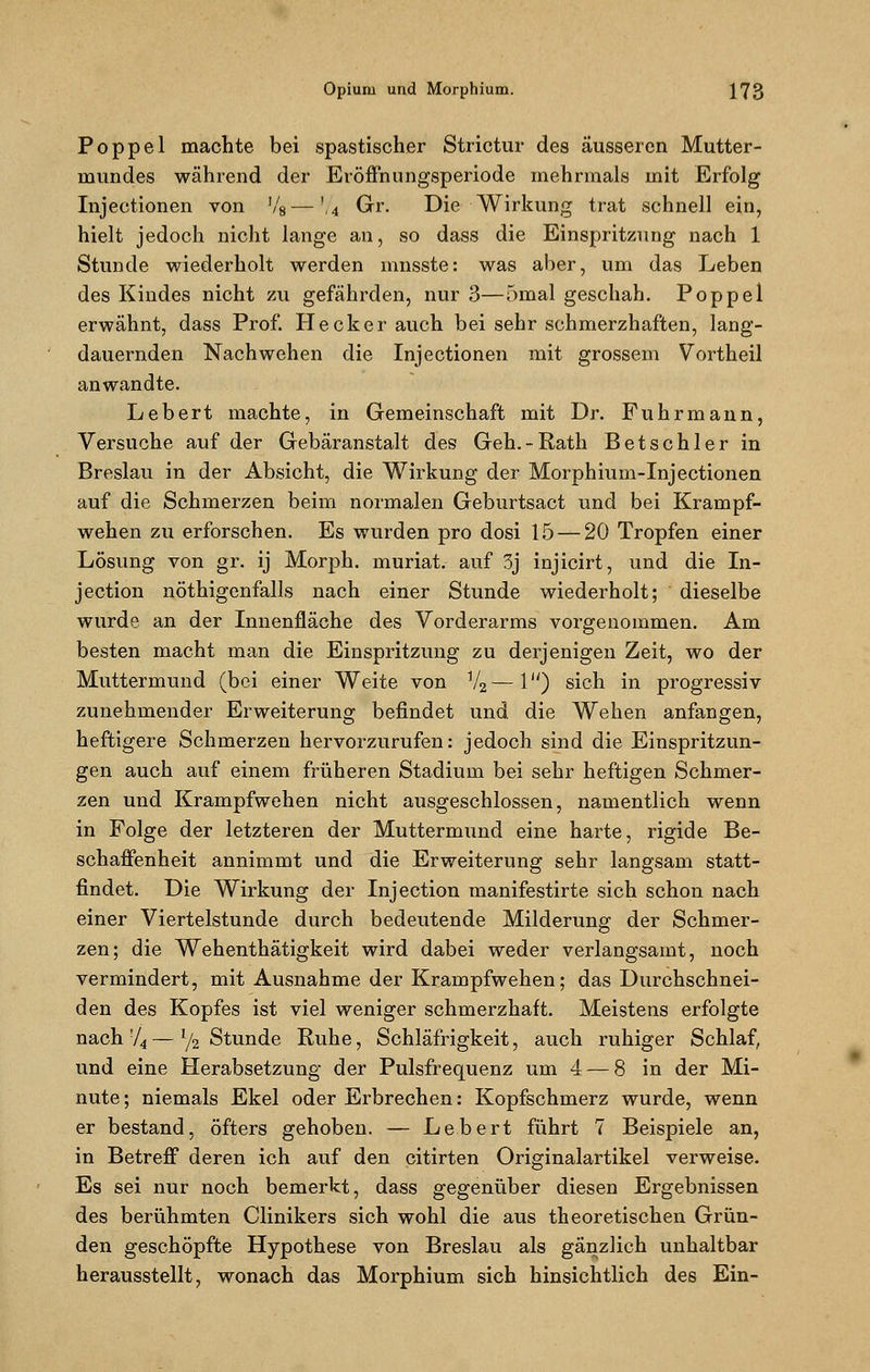 Poppel machte bei spastischer Strictur des äusseren Mutter- mundes während der Eröffnungsperiode mehrmals mit Erfolg Injectionen von !/8—',4 Gr. Die Wirkung trat schnell ein, hielt jedoch nicht lange an, so dass die Einspritzung nach 1 Stunde wiederholt werden mnsste: was aber, um das Leben des Kindes nicht zu gefährden, nur 3—5mal geschah. Poppel erwähnt, dass Prof. Hecker auch bei sehr schmerzhaften, lang- dauernden Nachwehen die Injectionen mit grossem Vortheil anwandte. Lebert machte, in Gemeinschaft mit Dr. Fuhrmann, Versuche auf der Gebäranstalt des Geh.-Rath Betschier in Breslau in der Absicht, die Wirkung der Morphium-Injectionen auf die Schmerzen beim normalen Geburtsact und bei Krampf- wehen zu erforschen. Es wurden pro dosi 15 — 20 Tropfen einer Lösung von gr. ij Morph, muriat. auf 3j injicirt, und die In- jection nötigenfalls nach einer Stunde wiederholt; dieselbe wurde an der Innenfläche des Vorderarms vorgenommen. Am besten macht man die Einspritzung zu derjenigen Zeit, wo der Muttermund (bei einer Weite von V2—1) sich in progressiv zunehmender Erweiterung befindet und die Wehen anfangen, heftigere Schmerzen hervorzurufen: jedoch sind die Einspritzun- gen auch auf einem früheren Stadiuni bei sehr heftigen Schmer- zen und Krampfwehen nicht ausgeschlossen, namentlich wenn in Folge der letzteren der Muttermund eine harte, rigide Be- schaffenheit annimmt und die Erweiterung sehr langsam statt- findet. Die Wirkung der Injection rnanifestirte sich schon nach einer Viertelstunde durch bedeutende Milderung der Schmer- zen; die Wehenthätigkeit wird dabei weder verlangsamt, noch vermindert, mit Ausnahme der Krampfwehen; das Durchschnei- den des Kopfes ist viel weniger schmerzhaft. Meistens erfolgte nach 74 — l/2 Stunde Ruhe, Schläfrigkeit, auch ruhiger Schlaf, und eine Herabsetzung der Pulsfrequenz um 4 — 8 in der Mi- nute; niemals Ekel oder Erbrechen: Kopfschmerz wurde, wenn er bestand, öfters gehoben. — Lebert führt 7 Beispiele an, in Betreff deren ich auf den citirten Originalartikel verweise. Es sei nur noch bemerkt, dass gegenüber diesen Ergebnissen des berühmten Clinikers sich wohl die aus theoretischen Grün- den geschöpfte Hypothese von Breslau als gänzlich unhaltbar herausstellt, wonach das Morphium sich hinsichtlich des Ein-