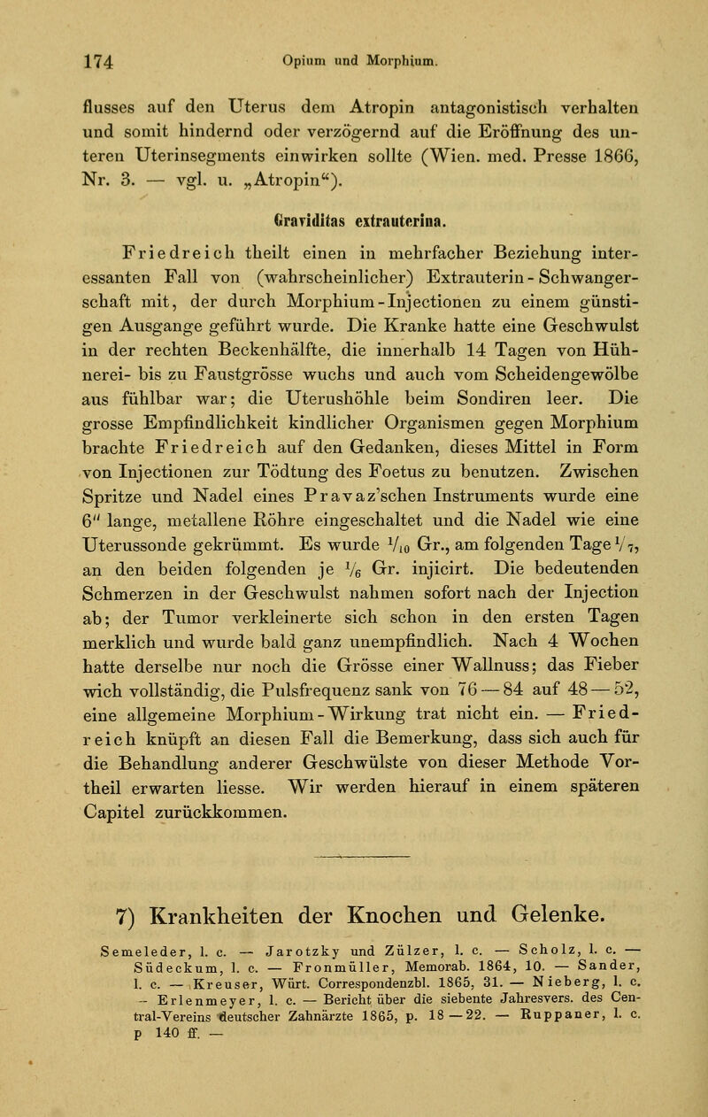 flusses auf den Uterus dem Atropin antagonistisch verhalten und somit hindernd oder verzögernd auf die Eröffnung des un- teren Uterinsegments einwirken sollte (Wien. med. Presse 186G, Nr. 3. — vgl. u. „Atropin). firariditas extrautcrina. Friedreich theilt einen in mehrfacher Beziehung inter- essanten Fall von (wahrscheinlicher) Extrauterin - Schwanger- schaft mit, der durch Morphium-Injectionen zu einem günsti- gen Ausgange geführt wurde. Die Kranke hatte eine Geschwulst in der rechten Beckenhälfte, die innerhalb 14 Tagen von Hüh- nerei- bis zu Faustgrösse wuchs und auch vom Scheidengewölbe aus fühlbar war; die Uterushöhle beim Sondiren leer. Die grosse Empfindlichkeit kindlicher Organismen gegen Morphium brachte Friedreich auf den Gedanken, dieses Mittel in Form von Inj ectionen zur Tödtung des Foetus zu benutzen. Zwischen Spritze und Nadel eines Pravaz'schen Instruments wurde eine 6 lange, metallene Röhre eingeschaltet und die Nadel wie eine Uterussonde gekrümmt. Es wurde Vio Gr., am folgenden Tage1/7, an den beiden folgenden je V6 Gr. injicirt. Die bedeutenden Schmerzen in der Geschwulst nahmen sofort nach der Injection ab; der Tumor verkleinerte sich schon in den ersten Tagen merklich und wurde bald ganz unempfindlich. Nach 4 Wochen hatte derselbe nur noch die Grösse einer Wallnuss; das Fieber wich vollständig, die Pulsfrequenz sank von 76 — 84 auf 48 — 52, eine allgemeine Morphium - Wirkung trat nicht ein. — Fried- reich knüpft an diesen Fall die Bemerkung, dass sich auch für die Behandlung anderer Geschwülste von dieser Methode Vor- theil erwarten Hesse. Wir werden hierauf in einem späteren Capitel zurückkommen. 7) Krankheiten der Knochen und Gelenke. Semeleder, 1. c. —- Jarotzky und Zülzer, 1. c. — Scholz, 1. c. — Südeckum, 1. c. — Fronmüller, Memorab. 1864, 10. — Sander, 1. c. — Kreuser, Würt. Correspondenzbl. 1865, 31. — Nieberg, 1. c. - Erlenmeyer, 1. c. — Bericht über die siebente Jahresvers, des Cen- tral-Vereins deutscher Zahnärzte 1865, p. 18—22. — ßuppaner, 1. c. p 140 ff. —