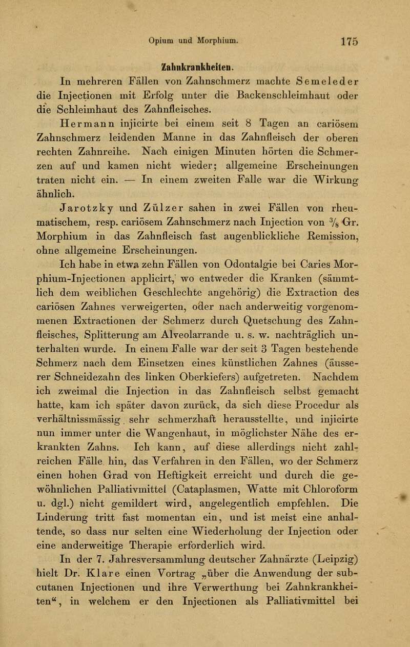 Zahnkrankheiteu. In mehreren Fällen von Zahnschmerz machte Semeleder die Injectionen mit Erfolg unter die Backenschleimhaut oder die Schleimhaut des Zahnfleisches. Hermann injicirte bei einem seit 8 Tagen an cariösem Zahnschmerz leidenden Manne in das Zahnfleisch der oberen rechten Zahnreihe. Nach einigen Minuten hörten die Schmer- zen auf und kamen nicht wieder; allgemeine Erscheinungen traten nicht ein. — In einem zweiten Falle war die Wirkung ähnlich. Jarotzky und Zülzer sahen in zwei Fällen von rheu- matischem, resp. cariösem Zahnschmerz nach Injection von 3/8 Gr. Morphium in das Zahnfleisch fast augenblickliche Remission, ohne allgemeine Erscheinungen. Ich habe in etwa zehn Fällen von Odontalgie bei Caries Mor- phium-Inj ectionen applicirt, wo entweder die Kranken (säinmt- lich dem weiblichen Geschlechte angehörig) die Extraction des cariösen Zahnes verweigerten, oder nach anderweitig vorgenom- menen Extractionen der Schmerz durch Quetschung des Zahn- fleisches, Splitterung am Alveolarrande u. s. w. nachträglich un- terhalten wurde. In einem Falle war der seit 3 Tagen bestehende Schmerz nach dem Einsetzen eines künstlichen Zahnes (äusse- rer Schneidezahn des linken Oberkiefers) aufgetreten. Nachdem ich zweimal die Injection in das Zahnfleisch selbst gemacht hatte, kam ich später davon zurück, da sich diese Procedur als verhältnissmässig. sehr schmerzhaft herausstellte, und injicirte nun immer unter die Wangenhaut, in möglichster Nähe des er- krankten Zahns. Ich kann, auf diese allerdings nicht zahl- reichen Fälle hin, das Verfahren in den Fällen, wo der Schmerz einen hohen Grad von Heftigkeit erreicht und durch die ge- wöhnlichen Palliativmittei (Cataplasmen, Watte mit Chloroform u. dgl.) nicht gemildert wird, angelegentlich empfehlen. Die Linderung tritt fast momentan ein, und ist meist eine anhal- tende, so dass nur selten eine Wiederholung der Injection oder eine anderweitige Therapie erforderlich wird. In der 7. Jahresversammlung deutscher Zahnärzte (Leipzig) hielt Dr. Klare einen Vortrag „über die Anwendung der sub- cutanen Injectionen und ihre Verwerthung bei Zahnkrankhei- ten, in welchem er den Injectionen als Palliativmittel bei