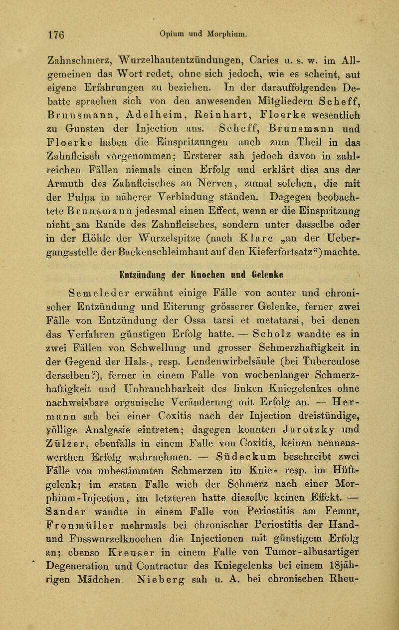 Zahnschmerz, Wurzelhautentzündungen, Caries u. s. w. im All- gemeinen das Wort redet, ohne sich jedoch, wie es scheint, aut eigene Erfahrungen zu beziehen. In der darauffolgenden De- batte sprachen sich von den anwesenden Mitgliedern Scheff, Brunsmann, Adelheim, Reinhart, Floerke wesentlich zu Gunsten der Injection aus. Scheff, Brunsmann und Floerke haben die Einspritzungen auch zum Theil in das Zahnfleisch vorgenommen; Ersterer sah jedoch davon in zahl- reichen Fällen niemals einen Erfolg und erklärt dies aus der Armuth des Zahnfleisches an Nerven, zumal solchen, die mit der Pulpa in näherer Verbindung ständen. Dagegen beobach- tete Brunsmann jedesmal einen Effect, wenn er die Einspritzung nicht^am Rande des Zahnfleisches, sondern unter dasselbe oder in der Höhle der Wurzelspitze (nach Klare „an der Ueber- gangsstelle der Backenschleimhaut auf den Kieferfortsatz) machte. Entzündung der Knochen und Gelenke Semeleder erwähnt einige Fälle von acuter und chroni- scher Entzündung und Eiterung grosserer Gelenke, ferner zwei Fälle von Entzündung der Ossa tarsi et metatarsi, bei denen das Verfahren günstigen Erfolg hatte. — Scholz wandte es in zwei Fällen von Schwellung und grosser Schmerzhaftigkeit in der Gegend der Hals-, resp. Lendenwirbelsäule (bei Tuberculose derselben?), ferner in einem Falle von wochenlanger Schmerz- haftigkeit und Unbrauchbarkeit des linken Kniegelenkes ohne nachweisbare organische Veränderung mit Erfolg an. — Her- mann sah bei einer Coxitis nach der Injection dreistündige, yöllige Analgesie eintreten; dagegen konnten Jarotzky und Zülzer, ebenfalls in einem Falle von Coxitis, keinen nennens- werthen Erfolg wahrnehmen. — Südeckum beschreibt zwei Fälle von unbestimmten Schmerzen im Knie- resp. im Hüft- gelenk; im ersten Falle wich der Schmerz nach einer Mor- phium-Injection, im letzteren hatte dieselbe keinen Effekt. — Sander wandte in einem Falle von Periostitis am Femur, Fronmüller mehrmals bei chronischer Periostitis der Hand- und Fusswurzelknochen die Injectionen mit günstigem Erfolg an; ebenso Kreuser in einem Falle von Tumor - albusartiger Degeneration und Contractur des Kniegelenks bei einem 18jäh- rigen Mädchen. Nieberg sah u. A. bei chronischen Rheu-