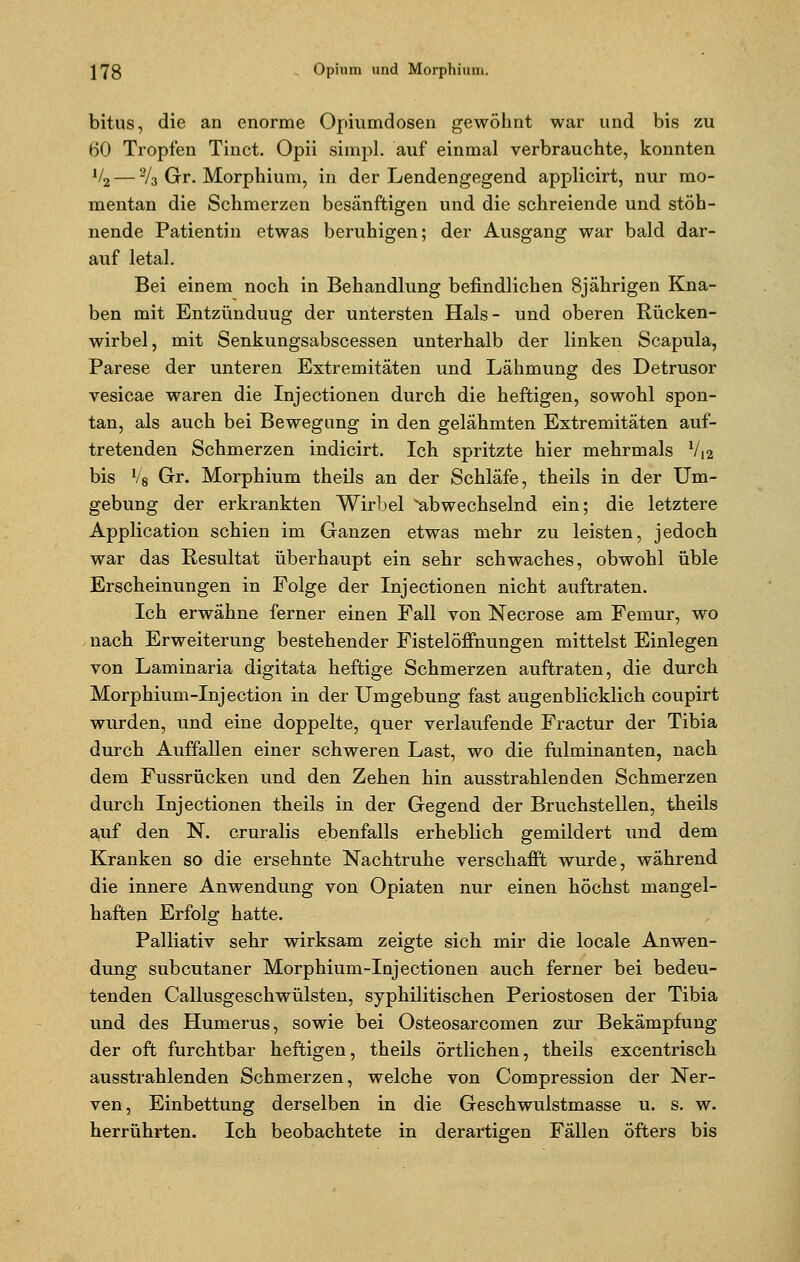 bitus, die an enorme Opiumdosen gewöhnt war und bis zu 60 Tropfen Tinct. Opii simpl. auf einmal verbrauchte, konnten V2 — 2/3 Gr. Morphium, in der Lendengegend applicirt, nur mo- mentan die Schmerzen besänftigen und die schreiende und stöh- nende Patientin etwas beruhigen; der Ausgang war bald dar- auf letal. Bei einem noch in Behandlung befindlichen 8jährigen Kna- ben mit Entzünduug der untersten Hals- und oberen Rücken- wirbel, mit Senkungsabscessen unterhalb der linken Scapula, Parese der unteren Extremitäten und Lähmung des Detrusor vesicae waren die Injectionen durch die heftigen, sowohl spon- tan, als auch bei Bewegung in den gelähmten Extremitäten auf- tretenden Schmerzen indicirt. Ich spritzte hier mehrmals V12 bis V8 Gr. Morphium theils an der Schläfe, theils in der Um- gebung der erkrankten Wirbel ^abwechselnd ein; die letztere Application schien im Ganzen etwas mehr zu leisten, jedoch war das Resultat überhaupt ein sehr schwaches, obwohl üble Erscheinungen in Folge der Injectionen nicht auftraten. Ich erwähne ferner einen Fall von Necrose am Femur, wo nach Erweiterung bestehender Fistelöffhungen mittelst Einlegen von Laminaria digitata heftige Schmerzen auftraten, die durch Morphium-Injection in der Umgebung fast augenblicklich coupirt wurden, und eine doppelte, quer verlaufende Fractur der Tibia durch Auffallen einer schweren Last, wo die fulminanten, nach dem Fussrücken und den Zehen hin ausstrahlenden Schmerzen durch Injectionen theils in der Gegend der Bruchstellen, theils auf den N. cruralis ebenfalls erheblich gemildert und dem Kranken so die ersehnte Nachtruhe verschafft wurde, während die innere Anwendung von Opiaten nur einen höchst mangel- haften Erfolg hatte. Palliativ sehr wirksam zeigte sich mir die locale Anwen- dung subcutaner Morphium-Injectionen auch ferner bei bedeu- tenden Callusgeschwülsten, syphilitischen Periostosen der Tibia und des Humerus, sowie bei Osteosarcomen zur Bekämpfung der oft furchtbar heftigen, theils örtlichen, theils excentrisch ausstrahlenden Schmerzen, welche von Compression der Ner- ven, Einbettung derselben in die Geschwulstmasse u. s. w. herrührten. Ich beobachtete in derartigen Fällen öfters bis