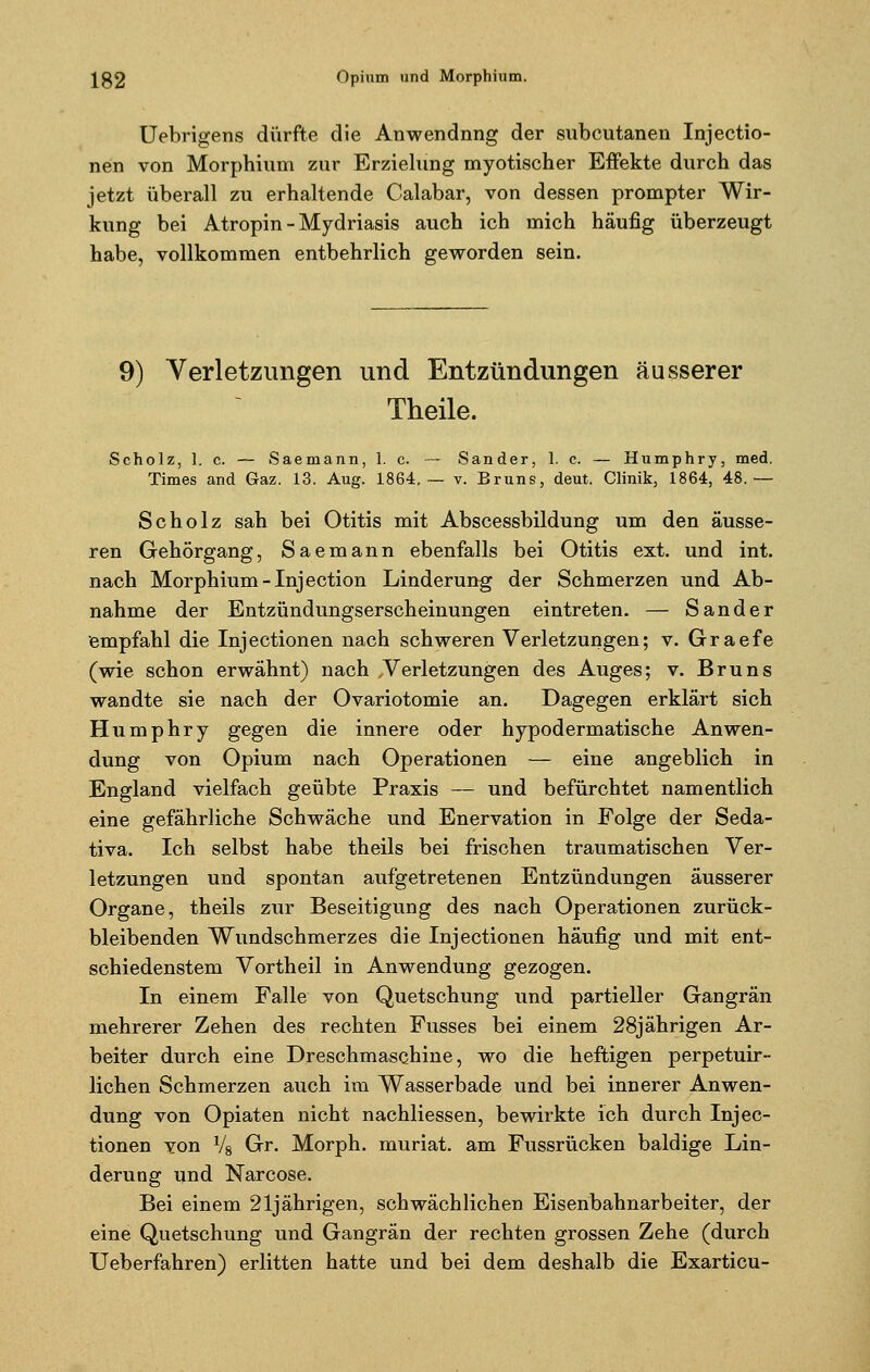 Uebrigens dürfte die Anwendung der subcutanen Injectio- nen von Morphium zur Erzielung myotischer Effekte durch das jetzt überall zu erhaltende Calabar, von dessen prompter Wir- kung bei Atropin - Mydriasis auch ich mich häufig überzeugt habe, vollkommen entbehrlich geworden sein. 9) Verletzungen und Entzündungen äusserer Theile. Scholz, 1. c. — Saemann, 1. c. — Sander, 1. c. — Humphry, med. Times and Graz. 13. Aug. 1864.— v. Bruns, deut. Clinik, 1864, 48.— Scholz sah bei Otitis mit Abscessbildung um den äusse- ren Gehörgang, Saemann ebenfalls bei Otitis ext. und int. nach Morphium-Injection Linderung der Schmerzen und Ab- nahme der Entzündungserscheinungen eintreten. — Sander empfahl die Injectionen nach schweren Verletzungen; v. Graefe (wie schon erwähnt) nach ^Verletzungen des Auges; v. Bruns wandte sie nach der Ovariotomie an. Dagegen erklärt sich Humphry gegen die innere oder hypodermatische Anwen- dung von Opium nach Operationen — eine angeblich in England vielfach geübte Praxis — und befürchtet namentlich eine gefährliche Schwäche und Enervation in Folge der Seda- tiva. Ich selbst habe theils bei frischen traumatischen Ver- letzungen und spontan aufgetretenen Entzündungen äusserer Organe, theils zur Beseitigung des nach Operationen zurück- bleibenden Wundschmerzes die Injectionen häufig und mit ent- schiedenstem Vortheil in Anwendung gezogen. In einem Falle von Quetschung und partieller Gangrän mehrerer Zehen des rechten Fusses bei einem 28jährigen Ar- beiter durch eine Dreschmaschine, wo die heftigen perpetuir- lichen Schmerzen auch im Wasserbade und bei innerer Anwen- dung von Opiaten nicht nachliessen, bewirkte ich durch Injec- tionen von Vg Gr. Morph, muriat. am Fussrücken baldige Lin- derung und Narcose. Bei einem 21jährigen, schwächlichen Eisenbahnarbeiter, der eine Quetschung und Gangrän der rechten grossen Zehe (durch Ueberfahren) erlitten hatte und bei dem deshalb die Exarticu-