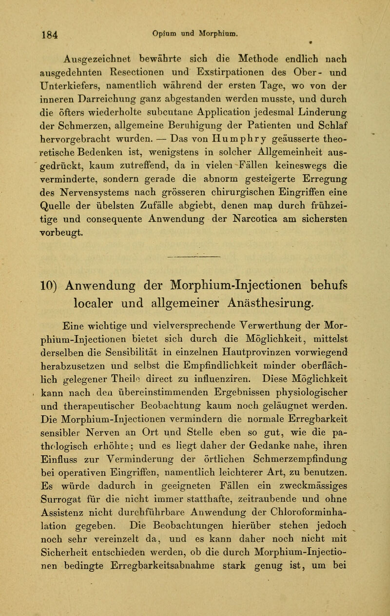 Ausgezeichnet bewährte sich die Methode endlich nach ausgedehnten Resectionen und Exstirpationen des Ober- und Unterkiefers, namentlich während der ersten Tage, wo von der inneren Darreichung ganz abgestanden werden musste, und durch die öfters wiederholte subcutane Application jedesmal Linderung der Schmerzen, allgemeine Beruhigung der Patienten und Schlaf hervorgebracht wurden. — Das von Humphry geäusserte theo- retische Bedenken ist, wenigstens in solcher AJlgemeinheit aus- gedrückt, kaum zutreffend, da in vielen Fällen keineswegs die verminderte, sondern gerade die abnorm gesteigerte Erregung des Nervensystems nach grösseren chirurgischen Eingriffen eine Quelle der übelsten Zufälle abgiebt, denen man durch frühzei- tige und consequente Anwendung der Narcotica am sichersten vorbeugt. 10) Anwendung der Morphium-Injectionen behufs localer und allgemeiner Anästhesirung, Eine wichtige und vielversprechende Verwerthung der Mor- phium-Injectionen bietet sich durch die Möglichkeit, mittelst derselben die Sensibilität in einzelnen Hautprovinzen vorwiegend herabzusetzen und selbst die Empfindlichkeit minder oberfläch- lich gelegener Theilo direct zu influenziren. Diese Möglichkeit kann nach den übereinstimmenden Ergebnissen physiologischer und therapeutischer Beobachtung kaum noch geläugnet werden. Die Morphium-Injectionen vermindern die normale Erregbarkeit sensibler Nerven an Ort und Stelle eben so gut, wie die pa- thologisch erhöhte; und es liegt daher der Gedanke nahe, ihren Einfluss zur Verminderung der örtlichen Schmerzempfindung bei operativen Eingriffen, namentlich leichterer Art, zu benutzen. Es würde dadurch in geeigneten Fällen ein zweckmässiges Surrogat für die nicht immer statthafte, zeitraubende und ohne Assistenz nicht durchführbare Anwendung der Chloroforminha- lation gegeben. Die Beobachtungen hierüber stehen jedoch noch sehr vereinzelt da, und es kann daher noch nicht mit Sicherheit entschieden werden, ob die durch Morphium-Injectio- nen bedingte Erregbarkeitsabnahme stark genug ist, um bei