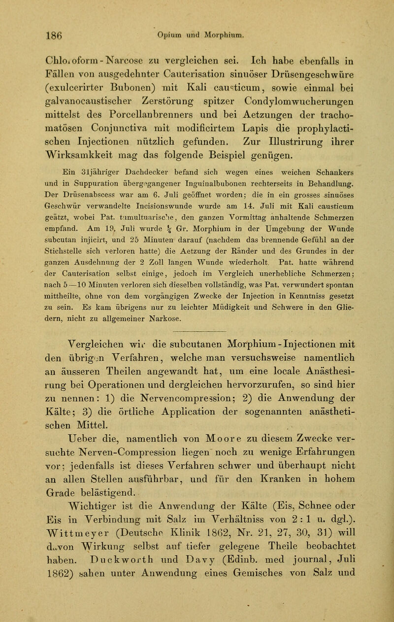 Chloi oform - Narcose zu vergleichen sei. Ich habe ebenfalls in Fällen von ausgedehnter Cauterisation sinuöser Drüsengeschwüre (exulcerirter Bubonen) mit Kali causticum, sowie einmal bei galvanocaustischer Zerstörung spitzer Condylomwucherungen mittelst des Porcellanbrenners und bei Aetzungen der tracho- matösen Conjunctiva mit modificirtem Lapis die prophylacti- schen Injectionen nützlich gefunden. Zur Illustrirung ihrer Wirksarnkkeit mag das folgende Beispiel genügen. Ein 3ijähn'ger Dachdecker befand sich wegen eines weichen Schankers und in Suppuration übergegangener Inguinalbubonen rechterseits in Behandlung. Der Drüsenabscess war am 6. Juli geöffnet worden; die in ein grosses sinuöses Geschwür verwandelte Incisionswunde wurde am 14. Juli mit Kali causticum geätzt, wobei Pat. tumultuarische, den ganzen Vormittag anhaltende Schmerzen empfand. Am 19. Juli wurde % Gr. Morphium in der Umgebung der Wunde subcutan injicirt, und 25 Minuten darauf (nachdem das brennende Gefühl an der Stichstelle sich verloren hatte) die Aetzung der Ränder und des Grundes in der ganzen Ausdehnung der 2 Zoll langen Wunde wiederholt. Pat. hatte während der Cauterisation selbst einige, jedoch im Vergleich unerhebliche Schmerzen; nach 5—10 Minuten verloren sich dieselben vollständig, was Pat. verwundert spontan mittheilte, ohne von dem vorgängigen Zwecke der Injection in Kenntniss gesetzt zu sein. Es kam übrigens nur zu leichter Müdigkeit und Schwere in den Glie- dern, nicht zu allgemeiner Narkose. Vergleichen wii die subcutanen Morphium-Injectionen mit den übrigen Verfahren, welche man versuchsweise namentlich an äusseren Theilen angewandt hat, um eine locale Anästhesi- rung bei Operationen und dergleichen hervorzurufen, so sind hier zu nennen: 1) die Nervencompression; 2) die Anwendung der Kälte; 3) die örtliche Application der sogenannten anästheti- schen Mittel. Ueber die, namentlich von Moore zu diesem Zwecke ver- suchte Nerven-Compression liegen noch zu wenige Erfahrungen vor; jedenfalls ist dieses Verfahren schwer und überhaupt nicht an allen Stellen ausführbar, und für den Kranken in hohem Grade belästigend. Wichtiger ist die Anwendung der Kälte (Eis, Schnee oder Eis in Verbindung mit Salz im Verhältniss von 2:1 u. dgl.). Wittmeyer (Deutsche Klinik 1862, Nr. 21, 27, 30, 31) will d^von Wirkung selbst auf tiefer gelegene Theile beobachtet haben. Duckworth und Davy (Edinb. med Journal, Juli 1862) sahen unter Anwendung eines Gemisches von Salz und