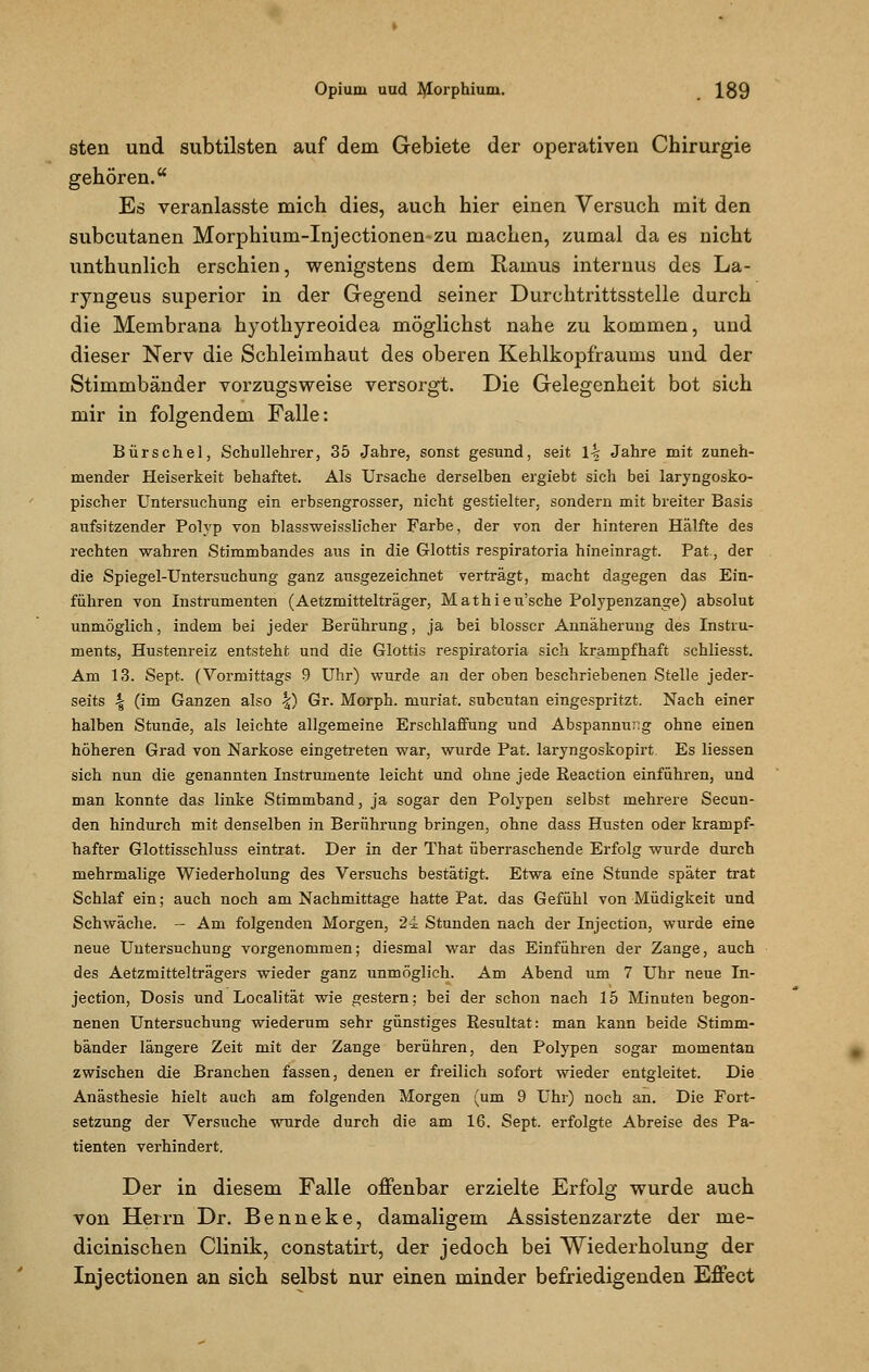 sten und subtilsten auf dem Gebiete der operativen Chirurgie gehören. Es veranlasste mich dies, auch hier einen Versuch mit den subcutanen Morphium-Injectionen zu machen, zumal da es nicht unthunlich erschien, wenigstens dem Raums internus des La- ryngeus superior in der Gegend seiner Durchtrittsstelle durch die Membrana hyothyreoidea möglichst nahe zu kommen, und dieser Nerv die Schleimhaut des oberen Kehlkopfraums und der Stimmbänder vorzugsweise versorgt. Die Gelegenheit bot sich mir in folgendem Falle: Bürschel, Schullehrer, 35 Jahre, sonst gesund, seit \\ Jahre mit zuneh- mender Heiserkeit behaftet. Als Ursache derselben ergiebt sich bei laryngosko- pischer Untersuchung ein erbsengrosser, nicht gestielter, sondern mit breiter Basis aufsitzender Polyp von blassweisslicher Farbe, der von der hinteren Hälfte des rechten wahren Stimmbandes aus in die Glottis respiratoria hineinragt. Pat, der die Spiegel-Untersuchung ganz ausgezeichnet verträgt, macht dagegen das Ein- führen von Instrumenten (Aetzmittelträger, Mathieu'sche Polypenzange) absolut unmöglich, indem bei jeder Berührung, ja bei blosser Annäherung des Instru- ments, Hustenreiz entsteht und die Glottis respiratoria sich krampfhaft schliesst. Am 13. Sept. (Vormittags 9 Uhr) wurde an der oben beschriebenen Stelle jeder- seits \ (im Ganzen also |) Gr. Morph, muriat. subcutan eingespritzt. Nach einer halben Stunde, als leichte allgemeine Erschlaffung und Abspannung ohne einen höheren Grad von Narkose eingetreten war, wurde Pat. laryngoskopirt Es Hessen sich nun die genannten Instrumente leicht und ohne jede Reaction einführen, und man konnte das linke Stimmband, ja sogar den Polypen selbst mehrere Secun- den hindurch mit denselben in Berührung bringen, ohne dass Husten oder krampf- hafter Glottisschluss eintrat. Der in der That überraschende Erfolg wurde durch mehrmalige Wiederholung des Versuchs bestätigt. Etwa eine Stunde später trat Schlaf ein; auch noch am Nachmittage hatte Pat. das Gefühl von Müdigkeit und Schwäche. - Am folgenden Morgen, 24 Stunden nach der Injection, wurde eine neue Untersuchung vorgenommen; diesmal war das Einführen der Zange, auch des Aetzmittelträgers wieder ganz unmöglich. Am Abend um 7 Uhr neue In- jection, Dosis und Localität wie gestern; bei der schon nach 15 Minuten begon- nenen Untersuchung wiederum sehr günstiges Resultat: man kann beide Stimm- bänder längere Zeit mit der Zange berühren, den Polypen sogar momentan zwischen die Branchen fassen, denen er freilich sofort wieder entgleitet. Die Anästhesie hielt auch am folgenden Morgen (um 9 Uhr) noch an. Die Fort- setzung der Versuche wurde durch die am 16. Sept. erfolgte Abreise des Pa- tienten verhindert. Der in diesem Falle offenbar erzielte Erfolg wurde auch von Herrn Dr. Benneke, damaligem Assistenzarzte der me- dicinischen Clinik, constatirt, der jedoch bei Wiederholung der Injectionen an sich selbst nur einen minder befriedigenden Effect