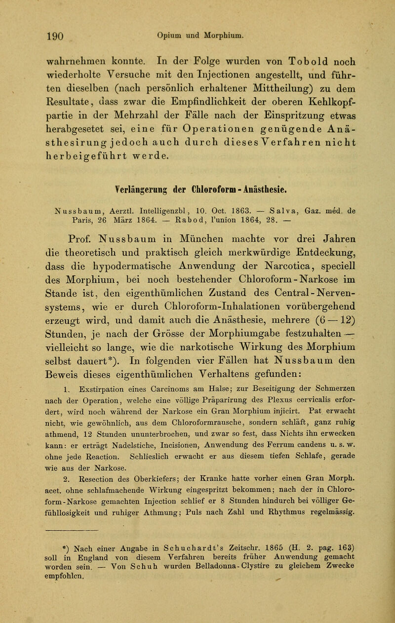 wahrnehmen konnte. In der Folge wurden von Tobold noch wiederholte Versuche mit den Tnjectionen angestellt, und führ- ten dieselben (nach persönlich erhaltener Mittheilung) zu dem Resultate, dass zwar die Empfindlichkeit der oberen Kehlkopf- partie in der Mehrzahl der Fälle nach der Einspritzung etwas herabgesetet sei, eine für Operationen genügende Anä- sthesirung jedoch auch durch dieses Verfahren nicht herbeigeführt werde. Verlängerung der Chloroform - Anästhesie. Nussbaum, Aerztl. Intelligenzbl, 10. Oct. 1863. — Salva, Gaz. med. de Paris, 26 März 1864. — Rabod, l'union 1864, 28. — Prof. Nussbaum in München machte vor drei Jahren die theoretisch und praktisch gleich merkwürdige Entdeckung, dass die hypodermatische Anwendung der Narcotica, speciell des Morphium, bei noch bestehender Chloroform - Narkose im Stande ist, den eigenthümlichen Zustand des Central - Nerven- systems, wie er durch Chloroform-Inhalationen vorübergehend erzeugt wird, und damit auch die Anästhesie, mehrere (6 —12) Stunden, je nach der Grösse der Morphiumgabe festzuhalten —- vielleicht so lange, wie die narkotische Wirkung des Morphium selbst dauert*). In folgenden vier Fällen hat Nussbaum den Beweis dieses eigenthümlichen Verhaltens gefunden: 1, Exstirpation eines Carcinoms am Halse; zur Beseitigung der Schmerzen nach der Operation, welche eine völlige Präparirung des Plexus cervicalis erfor- dert, wird noch während der Narkose ein Gran Morphium injicirt. Pat erwacht nicht, wie gewöhnlich, aus dem Chloroformrausche, sondern schläft, ganz ruhig athmend, 12 Stunden ununterbrochen, und zwar so fest, dass Nichts ihn erwecken kann: er erträgt Nadelstiche, Incisionen, Anwendung des Ferrum candens u. s. w. ohne jede Reaction. Schlieslich erwacht er aus diesem tiefen Schlafe, gerade wie aus der Narkose. 2. Resection des Oberkiefers; der Kranke hatte vorher einen Gran Morph, acet. ohne schlafmachende Wirkung eingespritzt bekommen; nach der in Chloro- form-Narkose gemachten Injection schlief er 8 Stunden hindurch bei völliger Ge- fühllosigkeit und ruhiger Athmung; Puls nach Zahl und Rhythmus regelmässig. *) Nach einer Angabe in Schuchardt's Zeitschr. 1865 (H. 2. pag. 163) soll in England von diesem Verfahren bereits früher Anwendung gemacht worden sein. — Von Schuh wurden Belladonna-Clystire zu gleichem Zwecke empfohlen.