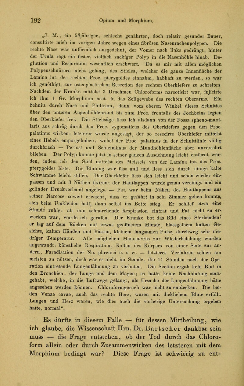 „J. M. , ein 58jähriger, schlecht genährter, doch relativ gesunder Bauer, consultirte mich im vorigen Jahre wegen eines fibrösen Nasenrachenpolypen. Die rechte Nase war unförmlich ausgedehnt, der Vomer nach links gedrängt, hinter der Uvula ragt ein fester, vielfach zackiger Polyp in die Nasenhöhle hinab. De- gluttion und Respiration wesentlich erschwert. Da es mir mit allen möglichen Polypenschnürern nicht gelang, des Stieles, welcher die ganze Innenfläche der Lamina int. des rechten Proc. pterygoides einnahm, habhaft zu werden, so war ich genöthigt, zur osteoplastischen Resection des rechten Oberkiefers zu schreiten Nachdem der Kranke mittelst 3 Drachmen Chloroforms narcotisirt war, injicirte ich ihm 1 Gr. Morphium acet. in das Zellgewebe des rechten Oberarms. Ein 8chnitt durch Nase und Philtrum, dann vom oberen Winkel dieses Schnittes über den unteren Augenhöhlenrand bis zum Proc. frontalis des Jochbeins legten den Oberkiefer frei. Die Stichsäge Hess ich alsdann von der Fossa spheno-maxi- laris aus schräg durch den Proc. zygomaticus des Oberkiefers gegen den Proc. palatinus wirken; letzterer wurde angesägt, der so resecirte Oberkiefer mittelst eines Hebels emporgehoben, wobei der Proc. palatinus in der Schnittlinie völlig durchbrach — Periost und Schleimhaut der Mundhöhlenfläche aber unversehrt blieben. Der Polyp konnte jetzt in seiner ganzen Ausdehnung leicht entfernt wer- den, indem ich den Stiel mittelst des Meisseis von der Lamina int. des Proc. pterygoides löste. Die Blutung war fast null und Hess sich durch einige kalte Schwämme leicht stillen. Der Oberkiefer Hess sich leicht und schön wieder ein- passen und mit 3 Näthen fixiren; der Hautlappen wurde genau vereinigt und ein gelinder Druckverband angelegt. — Pat. war beim Nähen des Hautlappens aus seiner Narcose soweit erwacht, dass er geführt in sein Zimmer gehen konnte, sich beim Umkleiden half, dann selbst ins Bette stieg. Er schlief etwa eine Stunde ruhig: als nun schnarchende Respiration eintrat und Pat. nicht zu er- wecken war, wurde ich gerufen. Der Kranke bot das Bild eines Sterbenden5 er lag auf dem Rücken mit etwas geöffnetem Munde, blassgelbem kalten Ge- sichte, kalten Händen und Füssen, kleinem langsamen Pulse, durchweg sehr nie- driger Temperatur. Alle möglichen Manoeuvres zur Wiederbelebung wurden angewandt: künstliche Respiration, Rollen des Körpers von einer Seite zur an- dern, Faradisation der Nn. phrenici u. s w. — letzteres Verfahren schien am meisten zu nützen, doch war es nicht im Stande, die 11 Stunden nach der Ope- ration eintretende Lungenlähmung zu verhüten. Die Section ergab kein Blut in den Bronchien, der Lunge und dem Magen; es hatte keine Nachblutung statt- gehabt, welche, in die Luftwege gelangt, als Ursache der Lungenlähmung hätte angesehen werden können. Chloroformgeruch war nicht zu entdecken. Die bei- den Venae cavae, auch das rechte Herz, waren mit dicklichem Blute erfüllt. Lungen und Herz waren, wie dies auch die vorherige Untersuchung ergeben hatte, normal. Es dürfte in diesem Falle — für dessen Mittheilung, wie ich glaube, die Wissenschaft Hrn. Dr. Bartscher dankbar sein muss — die Frage entstehen, ob der Tod durch das Chloro- form allein oder durch Zusammenwirken des letzteren mit dem Morphium bedingt war? Diese Frage ist schwierig zu ent-