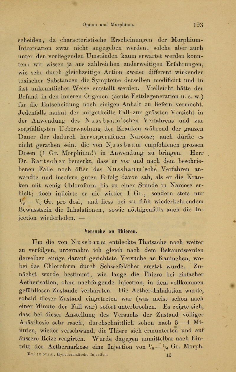 scheiden, da characteristische Erscheinungen der Morphium- Intoxication zwar nicht angegeben werden, solche aber auch unter den vorliegenden Umständen kaum erwartet werden konn- ten: wir wissen ja aus zahlreichen anderweitigen Erfahrungen, wie sehr durch gleichzeitige Action zweier different wirkender toxischer Substanzen die Symptome derselben modificirt und in fast unkenntlicher Weise entstellt werden. Vielleicht hätte der Befund in den inneren Organen (acute Fettdegeneration u. s. w.) für die Entscheidung noch einigen Anhalt zu liefern vermocht. Jedenfalls mahnt der mitgetheilte Fall zur grössten Vorsicht in der Anwendung des Nussbaum'schen Verfahrens und zur sorgfältigsten Ueberwachung der Kranken während der ganzen Dauer der dadurch hervorgerufenen Narcose; auch dürfte es nicht gerathen sein, die von Nussbaum empfohlenen grossen Dosen (1 Gr. Morphium!) in Anwendung zu bringen. Herr Dr. Bartscher bemerkt, dass er vor und nach dem beschrie- benen Falle noch öfter das Nussbaum1 sehe Verfahren an- wandte und insofern guten Erfolg davon sah, als er die Kran- ken mit wenig Chloroform bis zu einer Stunde in Narcose er- hielt; doch injicirte er nie wieder 1 Gr., sondern stets nur Vg — Ve Gr. pro dosi, und liess bei zu früh wiederkehrendem Bewusstsein die Inhalationen, sowie nöthigenfalls auch die In- jeetion wiederholen. — Versuche an Thiereii. Um die von Nussbaum entdeckte Thatsache noch weiter zu verfolgen, unternahm ich gleich nach dem Bekanntwerden derselben einige darauf gerichtete Versuche an Kaninchen, wo- bei das Chloroform durch Schwefeläther ersetzt wurde. Zu- nächst wurde bestimmt, wie lange die Thiere bei einfacher Aetherisation, ohne nachfolgende Injection, in dem vollkommen gefühllosen Zustande verharrten. Die Aether-Inhalation wurde, sobald dieser Zustand eingetreten war (was meist schon nach einer Minute der Fall war) sofort unterbrochen. Es zeigte sich, dass bei dieser Anstellung des Versuchs der Zustand völliger Anästhesie sehr rasch, durchschnittlich schon nach 3 — 4 Mi- nuten, wieder verschwand, die Thiere sich ermunterten und auf äussere Reize reagirten. Wurde dagegen unmittelbar nach Ein- tritt der Aethernarkose eine Injection von V6—'/4 ^r- Morph. Eulen bürg, Hypodermatische Tujection. 13