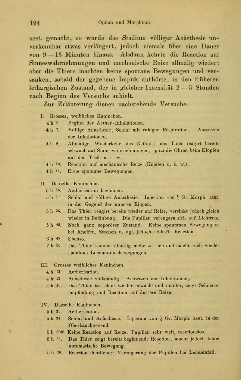 acet. gemacht, so wurde das Stadium völliger Anästhesie un- verkennbar etwas verlängert, jedoch niemals über eine Dauer von 9 —13 Minuten hinaus. Alsdann kehrte die Reaction auf Sinneswahrnehmungen und mechanische Reize allmälig wieder: aber die Thiere machten keine spontane Bewegungen und ver- sanken, sobald der gegebene Impuls aufhörte, in den früheren lethargischen Zustand, der in gleicher Intensität 2 — 3 Stunden nach Beginn des Versuchs anhielt. Zur Erläuterung dienen nachstehende Versuche, I. Grosses, weibliches Kaninchen. 4 h ß. Beginn der Aether- Inhalationen. 4 h . Völlige Anästhesie, Schlaf mit ruhiger Respiration. ■— Aussetzen der Inhalationen. 4 h 9. Allmälige Wiederkehr des Gefühls; das Thier reagirt bereits schwach auf Sinneswahrnehmungen, spitzt die Ohren beim Klopfen auf den Tisch u. s. w. 4 h 10, Reaction auf mechanische Reize (Kneifen u. s. w.). 4 h 11. Erste spontane Bewegungen. II. Dasselbe Kaninchen. 5 h iß. Aetherisation begonnen. 5 h 17. Schlaf und völlige Anästhesie. Injection von \ Gr. Morph, acat. in der Gegend der unteren Rippen. 5 h 26. Das Thier reagirt bereits wieder auf Reize, versinkt jedoch gleich wieder in Betäubung. Die Pupillen verengern sich auf Lichtreiz. 5 h 45. Noch ganz soporöser Zustand. Keine spontanen Bewegungen; bei Kneifen, Stechen u, dgl. jedoch lebhafte Reaction. 6 h 45. Ebenso. 7 h 30. Das Thier kommt allmälig mehr zu sich und macht auch wieder spontane Locomotionsbewegungen. III. Grosses weibliches Kaninchen. 4 h 12. Aetherisation. 4 h 13. Anästhesie vollständig. Aussetzen der Inhalationen, 4 h iß. Das Thier ist schon wieder erwacht und munter, zeigt Schmerz- empfindung und Reaction auf äussere Reize. IV. Dasselbe Kaninchen. 5 h 23. Aetherisation. 5 h 24. Schlaf und Anästhesie. Injection von £ Gr. Morph, acet. in der Oberbauchgegerrd. 5 h 30» Keine Reaction auf Reize; Pupillen sehr weit, reactionslos. 5 h 34. Das Thier zeigt bereits beginnende Reaction, macht jedoch keine automatische Bewegung. 5 h 38. Reaction deutlicher; Verengerung der Pupillen bei Lichteinfall.