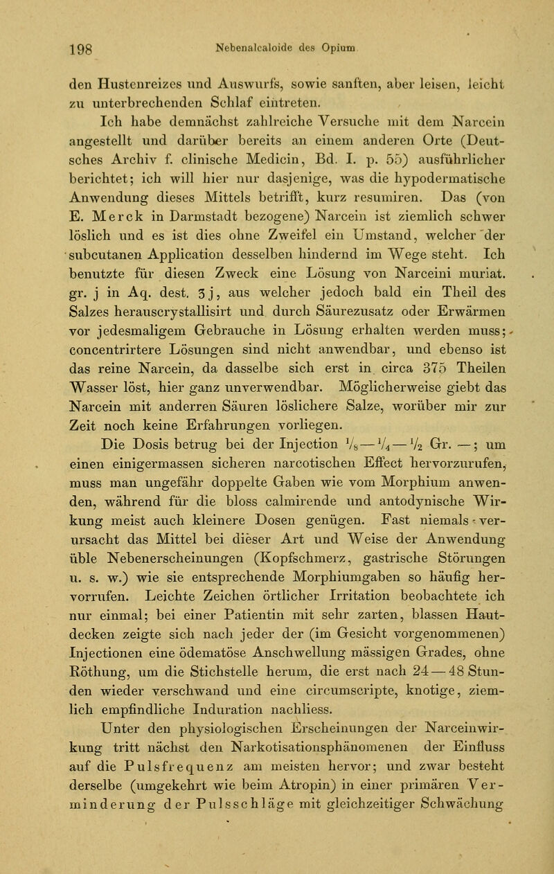 den Hustenreizes und Auswurfs, sowie sanften, aber leisen, leicht zu unterbrechenden Schlaf eintreten. Ich habe demnächst zahlreiche Versuche mit dem Narcein angestellt und darüber bereits an einem anderen Orte (Deut- sches Archiv f. clinische Medicin, Bd. I. p. 55) ausführlicher berichtet; ich will hier nur dasjenige, was die hypodermatische Anwendung dieses Mittels betrifft, kurz resumiren. Das (von E. Merck in Darmstadt bezogene) Narcein ist ziemlich schwer löslich und es ist dies ohne Zweifel ein Umstand, welcher der subcutanen Application desselben hindernd im Wege steht. Ich benutzte für diesen Zweck eine Lösung von Narceini muriat. gr. j in Aq. dest. 3j, aus welcher jedoch bald ein Theil des Salzes herauscrystallisirt und durch Säurezusatz oder Erwärmen vor jedesmaligem Gebrauche in Lösung erhalten werden muss; concentrirtere Lösungen sind nicht anwendbar, und ebenso ist das reine Narcein, da dasselbe sich erst in circa 375 Theilen Wasser löst, hier ganz unverwendbar. Möglicherweise giebt das Narcein mit anderren Säuren löslichere Salze, worüber mir zur Zeit noch keine Erfahrungen vorliegen. Die Dosis betrug bei der Injection Vs — V4 —1/2 Gr. —; um einen einigermassen sicheren narcotischen Effect hervorzurufen, muss man ungefähr doppelte Gaben wie vom Morphium anwen- den, während für die bloss calmirende und antodynische Wir- kung meist auch kleinere Dosen genügen. Fast niemals - ver- ursacht das Mittel bei dieser Art und Weise der Anwendung üble Nebenerscheinungen (Kopfschmerz, gastrische Störungen u. s. w.) wie sie entsprechende Morphiumgaben so häufig her- vorrufen. Leichte Zeichen örtlicher Irritation beobachtete ich nur einmal; bei einer Patientin mit sehr zarten, blassen Haut- decken zeigte sich nach jeder der (im Gesicht vorgenommenen) Injectionen eine ödematöse Anschwellung massigen Grades, ohne Röthung, um die Stichstelle herum, die erst nach 24— 48 Stun- den wieder verschwand und eine circumscripte, knotige, ziem- lich empfindliche Induration nachliess. Unter den physiologischen Erscheinungen der Narceinwir- kung tritt nächst den Narkotisationsphänomenen der Einfluss auf die Pulsfrequenz am meisten hervor; und zwar besteht derselbe (umgekehrt wie beim Atropin) in einer primären Ver- minderung der Pulsschläge mit gleichzeitiger Schwächung