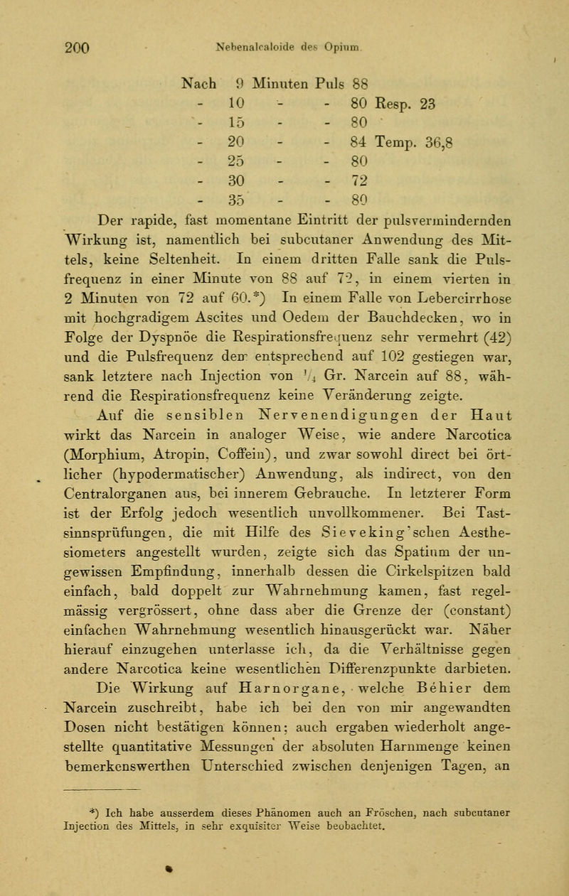 Nach 9 Minuten Puls 88 10 - - 80 Resp. 23 - 15 - - 80 - 20 - - 84 Temp. 36,8 - 25 - - 80 - 30 - 72 - 35 - - 80 Der rapide, fast momentane Eintritt der pnlsvermindernden Wirkung ist, namentlich bei subcutaner Anwendung des Mit- tels, keine Seltenheit. In einem dritten Falle sank die Puls- frequenz in einer Minute von 88 auf 72, in einem vierten in 2 Minuten von 72 auf 60.*) In einem Falle von Lebereirrhose mit hochgradigem Ascites und Oedem der Bauchdecken, wo in Folge der Dyspnoe die Respirationsfre quenz sehr vermehrt (42) und die Pulsfrequenz dem entsprechend auf 102 gestiegen war, sank letztere nach Injection von l/4 Gr. Narcein auf 88, wäh- rend die Respirationsfrequenz keine Veränderung zeigte. Auf die sensiblen Nervenendigungen der Haut wirkt das Narcein in analoger Weise, wie andere Narcotica (Morphium, Atropin. Coffein), und zwar sowohl direct bei ört- licher (hypodermatischer) Anwendung, als indirect, von den Centralorganen aus, bei innerem Gebrauche. In letzterer Form ist der Erfolg jedoch wesentlich unvollkommener. Bei Tast- sinn sprüfungen, die mit Hilfe des Sievekingsehen Aesthe- siometers angestellt wurden, zeigte sich das Spatium der un- gewissen Empfindung, innerhalb dessen die Cirkelspitzen bald einfach, bald doppelt zur Wahrnehmung kamen, fast regel- mässig vergrössert, ohne dass aber die Grenze der (constant) einfachen Wahrnehmung wesentlich hinausgerückt war. Näher hierauf einzugehen unterlasse ich, da die Verhältnisse gegen andere Narcotica keine wesentlichen Differenzpunkte darbieten. Die Wirkung auf Harnorgane, welche Behier dem Narcein zuschreibt, habe ich bei den von mir angewandten Dosen nicht bestätigen können: auch ergaben wiederholt ange- stellte quantitative Messungen der absoluten Harnmenge keinen bemerkenswerthen Unterschied zwischen denjenigen Tagen, an *) Ich habe ausserdem dieses Phänomen auch an Fröschen, nach subcutaner Injeetion des Mittels, in sehr exquisiter Weise beobachtet.