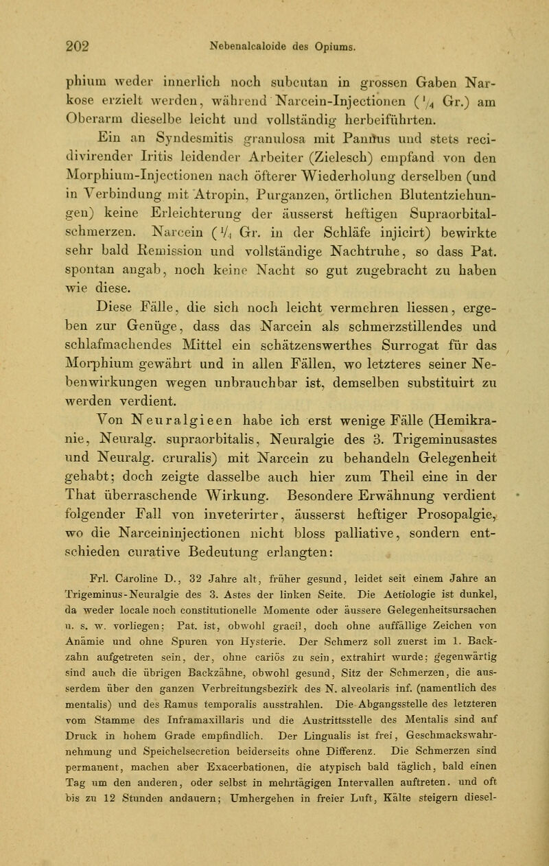 phium weder innerlich noch subcutan in grossen Gaben Nar- kose erzielt werden, während Narcein-Injectionen (',4 Gr.) am Oberarm dieselbe leicht und vollständig herbeiführten. Ein an Syndesrnitis granulosa mit Paniius und stets reci- divirender Iritis leidender Arbeiter (Zielesch) empfand von den Morphium-Injectionen nach öfterer Wiederholung derselben (und in Verbindung mit Atropin, Purganzen, örtlichen Blutentziehun- gen) keine Erleichterung der äusserst heftigen Supraorbital- schmerzen. Narcein (V, Gr. in der Schläfe injicirt) bewirkte sehr bald Remission und vollständige Nachtruhe, so dass Pat. spontan angab, noch keine Nacht so gut zugebracht zu haben wie diese. Diese Fälle, die sich noch leicht vermehren Hessen, erge- ben zur Genüge, dass das Narcein als schmerzstillendes und schlafmachendes Mittel ein schätzenswerthes Surrogat für das Morphium gewährt und in allen Fällen, wo letzteres seiner Ne- benwirkungen wegen unbrauchbar ist, demselben substituirt zu werden verdient. Von Neuralgieen habe ich erst wenige Fälle (Hemikra- nie, Neuralg. supraorbitalis, Neuralgie des 3. Trigeminusastes und Neuralg. cruralis) mit Narcein zu behandeln Gelegenheit gehabt; doch zeigte dasselbe auch hier zum Theil eine in der That überraschende Wirkung. Besondere Erwähnung verdient folgender Fall von inveterirter, äusserst heftiger Prosopalgie, wo die Narceininjectionen nicht bloss palliative, sondern ent- schieden curative Bedeutung erlangten: Frl. Caroline D., 32 Jahre alt, früher gesund, leidet seit einem Jahre an Trigeminus - Neuralgie des 3. Astes der linken Seite. Die Aetiologie ist dunkel, da weder locale noch constitutionelle Momente oder äussere Gelegenheitsursachen u. s, w. vorliegen; Pat. ist, obwohl gracil, doch ohne auffällige Zeichen von Anämie und ohne Spuren von Hysterie. Der Schmerz soll zuerst im 1. Back- zahn aufgetreten sein, der, ohne cariös zu sein, extrahirt wurde; gegenwärtig sind auch die übrigen Backzähne, obwohl gesund, Sitz der Schmerzen, die aus- serdem über den ganzen Verbreitungsbezifk des N. alveolaris inf. (namentlich des mentalis) und des Ramus temporalis ausstrahlen. Die Abgangsstelle des letzteren vom Stamme des Inframaxillaris und die Austritts stelle des Mentalis sind auf Druck in hohem Grade empfindlich. Der Lingualis ist frei, Geschmackswahr- nehmung und Speichelsecretion beiderseits ohne Differenz. Die Schmerzen sind permanent, machen aber Exacerbationen, die atypisch bald täglich, bald einen Tag um den anderen, oder selbst in mehrtägigen Intervallen auftreten, und oft bis zu 12 Stunden andauern; Umhergehen in freier Luft, Kälte steigern diesel-