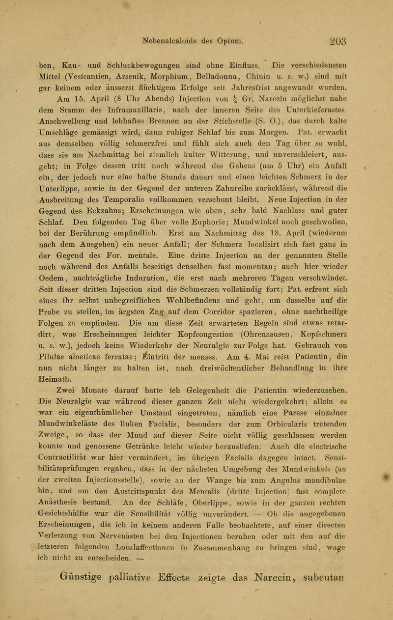 ben, Kau- und Schluckbewegungen sind ohne Einfluss. Die verschiedensten Mittel (Vesicantien, Arsenik, Morphium, Belladonna, Chinin u. s. w.) sind mit gar keinem oder änsserst flüchtigem Erfolge seit Jahresfrist angewandt worden. Am 15. April (8 Uhr Abends) Injection von \ Gr. Narcein möglichst nahe dem Stamm des Inframaxillaris, nach der inneren Seite des Uuterkieferastes. Anschwellung und lebhaftes Brennen an der Stichstelle (S. 0.), das durch kalte Umschläge gemässigt wird, dann ruhiger Schlaf bis zum Morgen. Pat. erwacht aus demselben völlig schmerzfrei und fühlt sich auch den Tag über so wohl, dass sie am Nachmittag bei ziemlich kalter Witterung, und unverschleiert, aus- geht; in Folge dessen tritt noch wahrend des Gehens (um 5 Uhr) ein Anfall ein, der jedoch nur eine halbe Stunde dauert und einen leichten Schmerz in der Unterlippe, sowie in der Gegend der unteren Zahnreihe zurücklässt, während die Ausbreitung des Temporaiis vollkommen verschont bleibt. Neue Injection in der Gegend des Eckzahns; Erscheinungen wie oben, sehr bald Nachlass und guter Schlaf. Den folgenden Tag über volle Euphorie; Mundwinkel noch geschwollen, hei der Berührung empfindlich. Erst am Nachmittag des 18. April (wiederum nach dem Ausgehen) ein neuer Anfall; der Schmerz localisirt sich fast ganz in der Gegend des For. mentale. Eine dritte Injection an der genannten Stelle noch während des Anfalls beseitigt denselben fast momentan; auch hier wieder Oedem, nachträgliche Induration, die erst nach mehreren Tagen verschwindet. Seit dieser dritten Injection sind die Schmerzen vollständig fort; Pat. erfreut sich eines ihr selbst unbegreiflichen Wohlbefindens und geht, um dasselbe auf die Probe zu stellen, im ärgsten Zng auf dem Corridor spazieren, ohne nachtheilige Folgen zu empfinden. Die um diese Zeit erwarteten Regeln sind etwas retar- dirt, was Erscheinungen leichter Kopfcongestion (Ohrensausen, Kopfschmerz u. s. w.), jedoch keine Wiederkehr der Neuralgie zur Folge hat. Gebrauch von Pilulae aloeticae ferratae; Eintritt der menses. Am 4. Mai reist Patientin, die nun nicht länger zu halten ist, nach dreiwöchentlicher Behandlung in ihre Heimath. Zwei Monate darauf hatte ich Gelegenheit die Patientin wiederzusehen. Die Neuralgie war während dieser ganzen Zeit nicht wiedergekehrt; allein es war ein eigenthümlicher Umstand eingetreten, nämlich eine Parese einzelner Mundwinkeläste des linken Facialis, besonders der zum Orbicularis tretenden Zweige, so dass der Mund auf dieser Seite nicht völlig geschlossen werden konnte und genossene Getränke leicht wieder herausliefen. Auch die electrische Contractilität war hier vermindert, im übrigen Facialis dagegeu intact. Sensi- bilitätsprüflingen ergaben, dass in der nächsten Umgebung des Mundwinkels (an der zweiten Injectionsstelle), sowie an der Wange bis zum Angulus mandibular hin, und um den Austrittspunkt des Mentalis (dritte Injection) fast complete Anästhesie bestand. An der Schläfe, Oberlippe, sowie in der ganzen rechten Gesichtshälfte war die Sensibilität völlig unverändert. — Ob die angegebenen Erscheinungen, die ich in keinem anderen Falle beobachtete, auf einer directen Verletzung von Nervenästen bei den Injectionen beruhen oder mit den auf die letzteren folgenden Localaffeetionen in Zusammenhang zu bringen sind, wage ich nicht zu entscheiden. ■— Günstige palliative Effecte zeigte das Narcein, subcutan