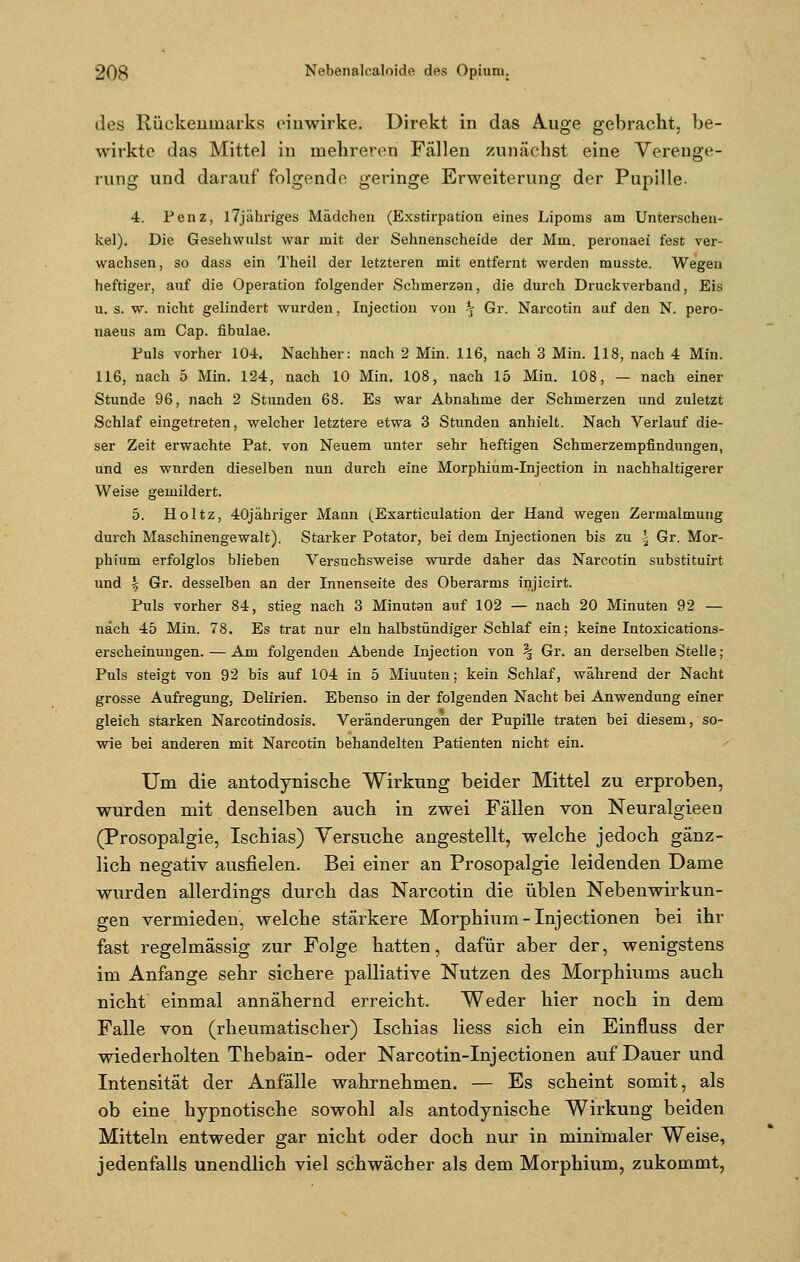 des Rückenmarks einwirke. Direkt in das Auge gebracht, be- wirkte das Mittel in mehreren Fällen zunächst eine Verenge- rung und darauf folgende geringe Erweiterung der Pupille- 4. Penz, l7jähriges Mädchen (Exstirpation eines Lipoms am Untersehen- kel). Die Gesehwulst war mit der Sehnenscheide der Mm. peronaei fest ver- wachsen, so dass ein Theil der letzteren mit entfernt werden musste. Wegen heftiger, auf die Operation folgender Schmerzan, die durch Druckverband, Eis u. s. w. nicht gelindert wurden, Injection von ^ Gr. Narcotin auf den N. pero- naeus am Cap. fibulae. Fuls vorher 104. Nachher: nach 2 Min. 116, nach 3 Min. 118, nach 4 Min. 116, nach 5 Min. 124, nach 10 Min. 108, nach 15 Min. 108, — nach einer Stunde 96, nach 2 Stunden 68. Es war Abnahme der Schmerzen und zuletzt Schlaf eingetreten, welcher letztere etwa 3 Stunden anhielt. Nach Verlauf die- ser Zeit erwachte Pat. von Neuem unter sehr heftigen Schmerzempfindungen, und es wurden dieselben nun durch eine Morphium-Injection in nachhaltigerer Weise gemildert. 5. Holtz, 40jähriger Mann (Exarticulation der Hand wegen Zermalmung durch Maschinengewalt). Starker Potator, bei dem Injectionen bis zu \ Gr. Mor- phium erfolglos blieben Versuchsweise wurde daher das Narcotin substituirt und £ Gr. desselben an der Innenseite des Oberarms injicirt. Puls vorher 84, stieg nach 3 Minutan auf 102 — nach 20 Minuten 92 — nach 45 Min. 78. Es trat nur ein halbstündiger Schlaf ein; keine Intoxications- erscheinungen. — Am folgenden Abende Injection von % Gr. an derselben Stelle; Puls steigt von 92 bis auf 104 in 5 Miuuten; kein Schlaf, während der Nacht grosse Aufregung, Delirien. Ebenso in der folgenden Nacht bei Anwendung einer gleich starken Narcotindosis. Veränderungen der Pupille traten bei diesem, so- wie bei anderen mit Narcotin behandelten Patienten nicht ein. Um die antodynische Wirkung beider Mittel zu erproben, wurden mit denselben auch in zwei Fällen von Neuralgieen (Prosopalgie, Ischias) Versuche angestellt, welche jedoch gänz- lich negativ ausfielen. Bei einer an Prosopalgie leidenden Dame wurden allerdings durch das Narcotin die üblen Nebenwirkun- gen vermieden, welche stärkere Morphium - Inj ectionen bei ihr fast regelmässig zur Folge hatten, dafür aber der, wenigstens im Anfange sehr sichere palliative Nutzen des Morphiums auch nicht einmal annähernd erreicht. Weder hier noch in dem Falle von (rheumatischer) Ischias Hess sich ein Einfluss der wiederholten Thebain- oder Narcotin-Injectionen auf Dauer und Intensität der Anfälle wahrnehmen. — Es scheint somit, als ob eine hypnotische sowohl als antodynische Wirkung beiden Mitteln entweder gar nicht oder doch nur in minimaler Weise, jedenfalls unendlich viel schwächer als dem Morphium, zukommt,