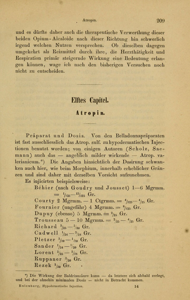 und es dürfte daher auch die therapeutische Verwerthung dieser beiden Opium - Aicaloide nach dieser Richtung hin schwerlich irgend welchen Nutzen versprechen. Ob dieselben dagegen umgekehrt als Reizmittel durch ihre, die Herzthätigkeit und Respiration primär steigernde Wirkung eine Bedeutung erlan- gen können, wage ich nach den bisherigen Versuchen noch nicht zu entscheiden. Elftes Capitel. Atropin. Präparat und Dosis. Von den Belladonnapräparaten ist fast ausschliesslich das Atrop. sulf. zuhypoderniatischen Injec- tionen benutzt worden; von einigen Autoren (Scholz, Sae- mann). auch das — angeblich milder wirkende — Atrop. va- lerianicum. *) Die Angaben hinsichtlich der Dosirung schwan- ken auch hier, wie beim Morphium, innerhalb erheblicher Grän- zen und sind daher mit derselben Vorsicht aufzunehmen. Es injicirten beispielsweise: Behier (nach Goudry und Jousset) 1—6 Mgrmm. = 7i25-12/l25 Gr. Courty 2 Mgrmm. — 1 Ctgrmm. = 4/I25—4/25 Gr. Fournier (ungefähr) 4 Mgrmm. = 8/J25 Gr. Dupuy (ebenso) 5 Mgrmm. == 2/25 Gr. Trousseau 5 — 10 Mgrmm. = 2/25— 4/25 Gr. Richard 3/25 — %o Gr. Cadwell V24 — 3/24 Gr. Pletzer 1/30 — 1/2o Grr. Sander x/24 — V20 Grr. Lorent %— Vis Grr. Ruppaner x/2o G^1*- Rezek ^20 Grr. *) Die Wirkung der Baldriansäure kann — da letztere sich alsbald zerlegt, und bei der ohnehin minimalen Dosis — nicht in Betracht kommen, Eulenbarg, Hypodermatiscbe Injection. 14