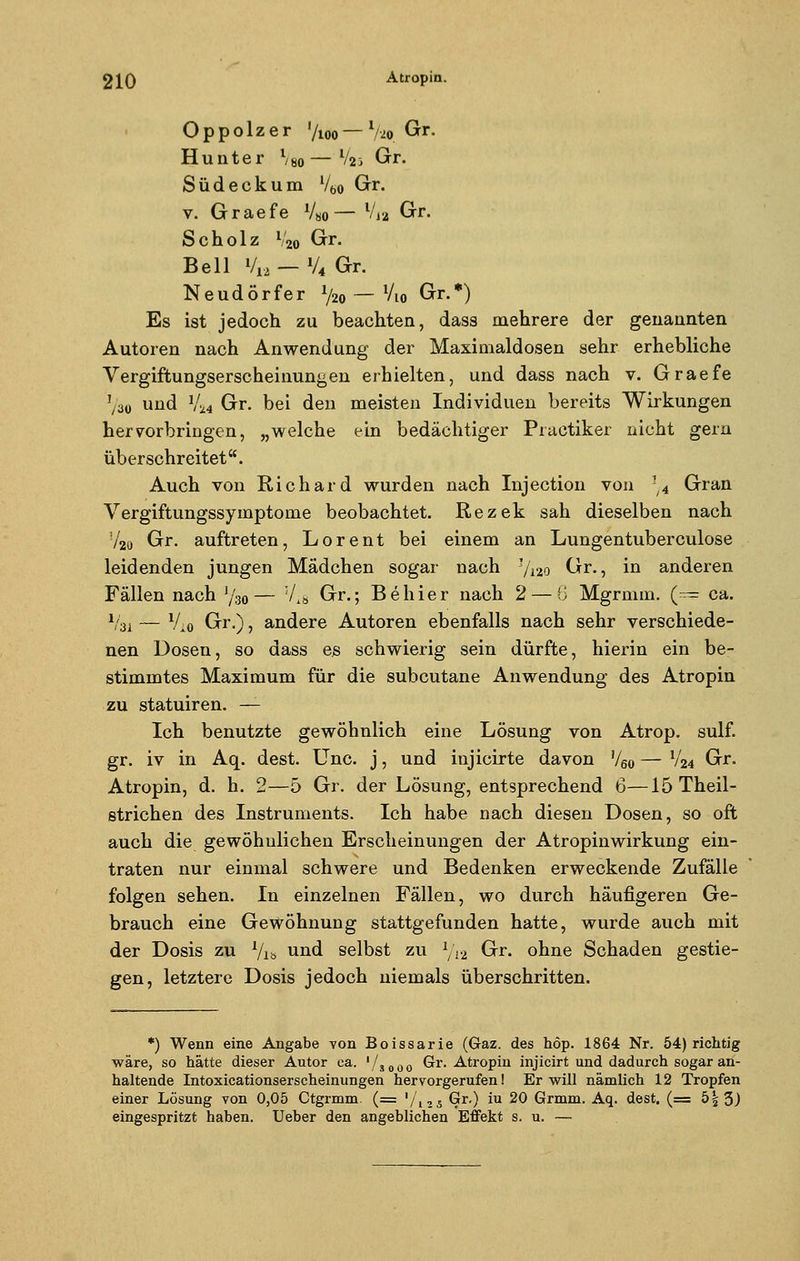 O p p o 1 z e r '/loo — l/io Gr. Hunter %0—l/2i Gr. Südeck um l/60 Gr. v. Graefe V«o— Vj2 Gr. Scholz V2o Gr. Bell V12 — V4 Gr. Neudörfer V20 — Vl0 Gr.*) Es ist jedoch zu beachten, dass mehrere der genannten Autoren nach Anwendung der Maximaldosen sehr erhebliche Vergiftungserscheinungen erhielten, und dass nach v. Graefe !/30 und V24 Gr. bei den meisten Individuen bereits Wirkungen hervorbringen, „welche ein bedächtiger Practiker nicht gern überschreitet. Auch von Richard wurden nach Injection von !/4 Gran Vergiftungssymptome beobachtet. Rezek sah dieselben nach 72o Gr. auftreten, Lorent bei einem an Lungentuberculose leidenden jungen Mädchen sogar nach J/12o Gr., in anderen Fällen nach J/30— 7l8 Gr.; Behier nach 2— 8 Mgrmm. (== ca. Vsi — V10 Gr.), andere Autoren ebenfalls nach sehr verschiede- nen Dosen, so dass es schwierig sein dürfte, hierin ein be- stimmtes Maximum für die subcutane Anwendung des Atropin zu statuiren. — Ich benutzte gewöhnlich eine Lösung von Atrop. sulf. gr. iv in Aq. dest. Unc. j, und iujicirte davon V60 — V24 Gr. Atropin, d. h. 2—5 Gr. der Lösung, entsprechend 6—15Theil- strichen des Instruments. Ich habe nach diesen Dosen, so oft auch die gewöhnlichen Erscheinungen der Atropinwirkung ein- traten nur einmal schwere und Bedenken erweckende Zufälle folgen sehen. In einzelnen Fällen, wo durch häufigeren Ge- brauch eine Gewöhnung stattgefunden hatte, wurde auch mit der Dosis zu 1/Vö und selbst zu 1/l-2 Gr. ohne Schaden gestie- gen, letztere Dosis jedoch niemals überschritten. *) Wenn eine Angabe von Boissarie (Gaz. des höp. 1864 Nr. 54) richtig wäre, so hätte dieser Autor ca. '/»ooo ^r* Atropin injicirt und dadurch sogar an- haltende Intoxicationserscheinungen hervorgerufen! Er will nämlich 12 Tropfen einer Lösung von 0,05 Ctgrmm. (= '/12s Qrr.) iu 20 Grmm. Aq. dest. (= 5|3) eingespritzt haben. Ueber den angeblichen Effekt s. u. —