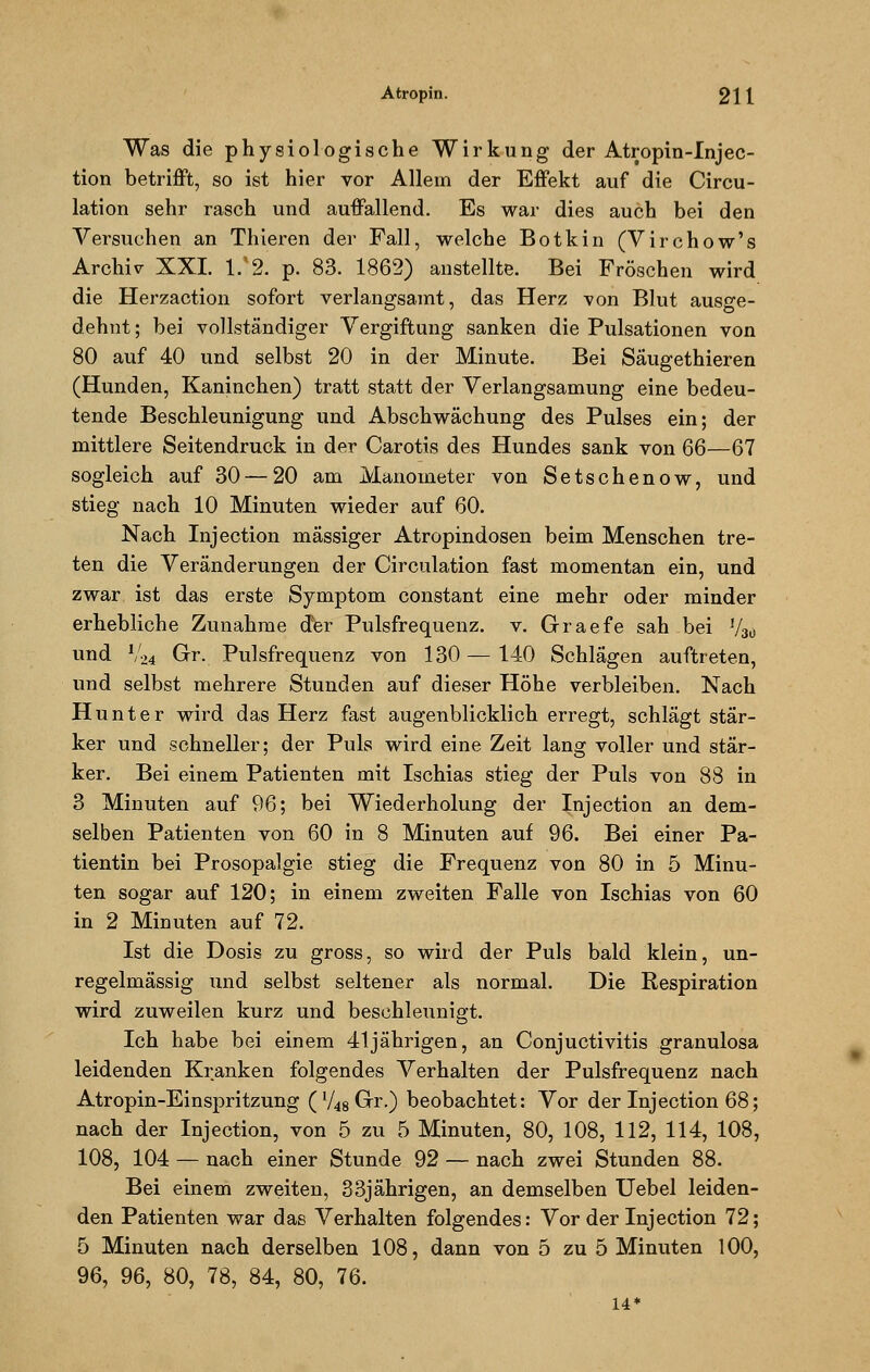 Was die physiologische Wirkung der Atropin-Injec- tion betrifft, so ist hier vor Allem der Effekt auf die Circu- lation sehr rasch und auffallend. Es war dies auch bei den Versuchen an Thieren der Fall, welche Botkin (Virchow's Archiv XXI. 1/2. p. 83. 1862) anstellte. Bei Fröschen wird die Herzaction sofort verlangsamt, das Herz von Blut ausge- dehnt ; bei vollständiger Vergiftung sanken die Pulsationen von 80 auf 40 und selbst 20 in der Minute. Bei Säugethieren (Hunden, Kaninchen) tratt statt der Verlangsamung eine bedeu- tende Beschleunigung und Abschwächung des Pulses ein; der mittlere Seitendruck in der Carotis des Hundes sank von 66—67 sogleich auf 30 — 20 am Manometer von Setschenow, und stieg nach 10 Minuten wieder auf 60. Nach Injection massiger Atropindosen beim Menschen tre- ten die Veränderungen der Circulation fast momentan ein, und zwar ist das erste Symptom constant eine mehr oder minder erhebliche Zunahme der Pulsfrequenz, v. Graefe sah bei V30 und V24 Gr. Pulsfrequenz von 130 — 140 Schlägen auftreten, und selbst mehrere Stunden auf dieser Höhe verbleiben. Nach Hunter wird das Herz fast augenblicklich erregt, schlägt stär- ker und schneller; der Puls wird eine Zeit lang voller und stär- ker. Bei einem Patienten mit Ischias stieg der Puls von 88 in 3 Minuten auf 96; bei Wiederholung der Injection an dem- selben Patienten von 60 in 8 Minuten auf 96. Bei einer Pa- tientin bei Prosopalgie stieg die Frequenz von 80 in 5 Minu- ten sogar auf 120; in einem zweiten Falle von Ischias von 60 in 2 Minuten auf 72. Ist die Dosis zu gross, so wird der Puls bald klein, un- regelmässig und selbst seltener als normal. Die Respiration wird zuweilen kurz und beschleunigt. Ich habe bei einem 41jährigen, an Conjuctivitis granulosa leidenden Kranken folgendes Verhalten der Pulsfrequenz nach Atropin-Einspritzung ('AgGrr.) beobachtet: Vor der Injection 68; nach der Injection, von 5 zu 5 Minuten, 80, 108, 112, 114, 108, 108, 104 — nach einer Stunde 92 — nach zwei Stunden 88. Bei einem zweiten, 33jährigen, an demselben Uebel leiden- den Patienten war das Verhalten folgendes: Vor der Injection 72; 5 Minuten nach derselben 108, dann von 5 zu 5 Minuten 100, 96, 96, 80, 78, 84, 80, 76. 14*