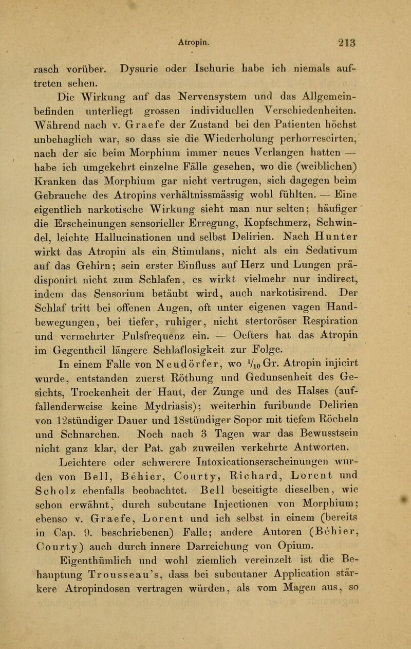 rasch vorüber. Dysurie oder Ischurie habe ich niemals auf- treten sehen. Die Wirkung auf das Nervensystem und das Allgemein- befinden unterliegt grossen individuellen Verschiedenheiten. Während nach v. Graefe der Zustand bei den Patienten höchst unbehaglich war, so dass sie die Wiederholung perhorrescirten,' nach der sie beim Morphium immer neues Verlangen hatten — habe ich umgekehrt einzelne Fälle gesehen, wo die (weiblichen) Kranken das Morphium gar nicht vertrugen, sich dagegen beim Gebrauche des Atropins verhältnissmässig wohl fühlten. — Eine eigentlich narkotische Wirkung sieht man nur selten; häufiger die Erscheinungen sensorieller Erregung, Kopfschmerz, Schwin- del, leichte Hallucinationen und selbst Delirien. Nach Hunt er wirkt das Atropin als ein Stimulans, nicht als ein Sedativum auf das Gehirn; sein erster Einfluss auf Herz und Lungen prä- disponirt nicht zum Schlafen, es wirkt vielmehr nur indirect, indem das Sensorium betäubt wird, auch narkotisirend. Der Schlaf tritt bei offenen Augen, oft unter eigenen vagen Hand- bewegungen, bei tiefer, ruhiger, nicht stertoröser Respiration und vermehrter Pulsfrequenz ein. — Oefters hat das Atropin im Gegentheil längere Schlaflosigkeit zur Folge. In einem Falle von Neudörfer, wo Vio Gr. Atropin injicirt wurde, entstanden zuerst Röthung und Gedunsenheit des Ge- sichts, Trockenheit der Haut, der Zunge und des Halses (auf- fallenderweise keine Mydriasis); weiterhin furibunde Delirien von 12stündiger Dauer und 18stündiger Sopor mit tiefem Röcheln und Schnarchen. Noch nach 3 Tagen war das Bewusstsein nicht ganz klar, der Pat. gab zuweilen verkehrte Antworten. Leichtere oder schwerere Intoxicationserscheinungen wur- den von Bell, Behier, Courty, Richard, Lorent und Scholz ebenfalls beobachtet. Bell beseitigte dieselben, wie schon er wähnt, durch subcutane Injectionen von Morphium; ebenso v. Graefe, Lorent und ich selbst in einem (bereits in Cap. 9. beschriebenen) Falle; andere Autoren (Behier, Courty) auch durch innere Darreichung von Opium. Eigenthümlich und wohl ziemlich vereinzelt ist die Be- hauptung Trousseau's, dass bei subcutaner Application stär- kere Atropindosen vertragen würden, als vom Magen aus, so