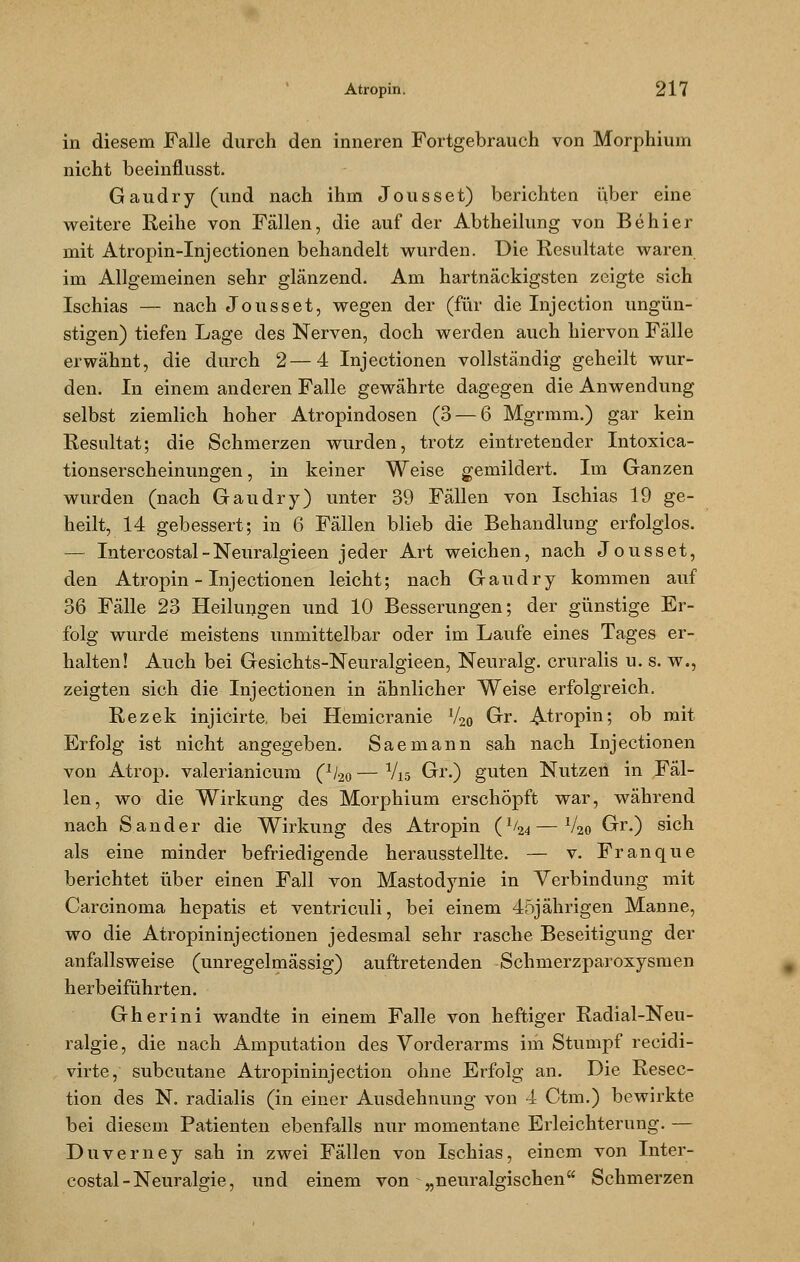 in diesem Falle durch den inneren Fortgebrauch von Morphium nicht beeinflusst. Gaudry (und nach ihm Jousset) berichten über eine weitere Reihe von Fällen, die auf der Abtheilung von Behier mit Atropin-Injectionen behandelt wurden. Die Resultate waren im Allgemeinen sehr glänzend. Am hartnäckigsten zeigte sich Ischias — nach Jousset, wegen der (für die Injection ungün- stigen) tiefen Lage des Nerven, doch werden auch hiervon Fälle erwähnt, die durch 2—4 Injectionen vollständig geheilt wur- den. In einem anderen Falle gewährte dagegen die Anwendung selbst ziemlich hoher Atropindosen (3 — 6 Mgrmm.) gar kein Resultat; die Schmerzen wurden, trotz eintretender Intoxica- tionserscheinungen, in keiner Weise gemildert. Im Ganzen wurden (nach Gaudry) unter 39 Fällen von Ischias 19 ge- heilt, 14 gebessert; in 6 Fällen blieb die Behandlung erfolglos. — Intercostal - Neuralgieen jeder Art weichen, nach Jousset, den Atropin-Injectionen leicht; nach Gaudry kommen auf 36 Fälle 23 Heilungen und 10 Besserungen; der günstige Er- folg wurde meistens unmittelbar oder im Laufe eines Tages er- halten! Auch bei Gesichts-Neuralgieen, Neuralg. cruralis u. s. w., zeigten sich die Injectionen in ähnlicher Weise erfolgreich. Rezek injicirte, bei Hemicranie V2o Gr. ^.tropin; ob mit Erfolg ist nicht angegeben. Saemann sah nach Injectionen von Atrop. valerianicum (^o — Vis Gr.) guten Nutzen in Fäl- len, wo die Wirkung des Morphium erschöpft war, während nach Sander die Wirkung des Atropin (x/24 — V2o Gr.) sich als eine minder befriedigende herausstellte. — v. Franque berichtet über einen Fall von Mastodynie in Verbindung mit Carcinoma hepatis et ventriculi, bei einem 45jährigen Manne, wo die Atropininjectionen jedesmal sehr rasche Beseitigung der anfallsweise (unregelmässig) auftretenden Schmerzparoxysmen herbeiführten. Gherini wandte in einem Falle von heftiger Radial-Neu- ralgie, die nach Amputation des Vorderarms im Stumpf recidi- virte, subcutane Atropininjection ohne Erfolg an. Die Resec- tion des N. radialis (in einer Ausdehnung von 4 Ctm.) bewirkte bei diesem Patienten ebenfalls nur momentane Erleichterung. — Duverney sah in zwei Fällen von Ischias, einem von Inter- costal - Neuralgie, und einem von „neuralgischen Schmerzen