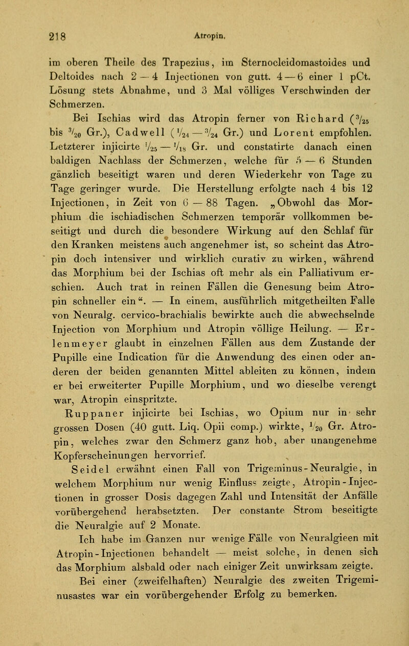 im oberen Theile des Trapezius, im Sternocleidomastoides und Deltoides nach 2—4 Injectionen von gutt. 4— 6 einer 1 pCt. Lösung stets Abnahme, und 3 Mal völliges Verschwinden der Schmerzen. Bei Ischias wird das Atropin ferner von Richard (3/25 bis 3/20 Gr.), C a d w e 11 ( Vjj4 — V24 Gr.) und L o r e n t empfohlen. Letzterer injicirte V25 — '/w Gr. und constatirte danach einen baldigen Nachlass der Schmerzen, welche für .i — 6 Stunden gänzlich beseitigt waren und deren Wiederkehr von Tage zu Tage geringer wurde. Die Herstellung erfolgte nach 4 bis 12 Injectionen, in Zeit von G—88 Tagen. „Obwohl das Mor- phium die ischiadischen Schmerzen temporär vollkommen be- seitigt und durch die besondere Wirkung auf den Schlaf für den Kranken meistens auch angenehmer ist, so scheint das Atro- pin doch intensiver und wirklich curativ zu wirken, während das Morphium bei der Ischias oft mehr als ein Palliativum er- schien. Auch trat in reinen Fällen die Genesung beim Atro- pin schneller ein. — In einem, ausführlich mitgetheilten Falle von Neuralg. cervico-brachialis bewirkte auch die abwechselnde Injection von Morphium und Atropin völlige Heilung. — Er- lenmeyer glaubt in einzelnen Fällen aus dem Zustande der Pupille eine Indication für die Anwendung des einen oder an- deren der beiden genannten Mittel ableiten zu können, indem er bei erweiterter Pupille Morphium, und wo dieselbe verengt war, Atropin einspritzte. Ruppaner injicirte bei Ischias, wo Opium nur in' sehr grossen Dosen (40 gutt. Liq. Opii comp.) wirkte, V20 Gr. Atro- pin, welches zwar den Schmerz ganz hob, aber unangenehme Kopferscheinungen hervorrief. Seidel erwähnt einen Fall von Trigeminus - Neuralgie, in welchem Morphium nur wenig Einfluss zeigte, Atropin-Injec- tionen in grosser Dosis dagegen Zahl und Intensität der Anfälle vorübergehend herabsetzten. Der constante Strom beseitigte die Neuralgie auf 2 Monate. Ich habe im Ganzen nur wenige Fälle von Neuralgieen mit Atropin-Injectionen behandelt — meist solche, in denen sich das Morphium alsbald oder nach einiger Zeit unwirksam zeigte. Bei einer (zweifelhaften) Neuralgie des zweiten Trigemi- nusastes war ein vorübergehender Erfolg zu bemerken.
