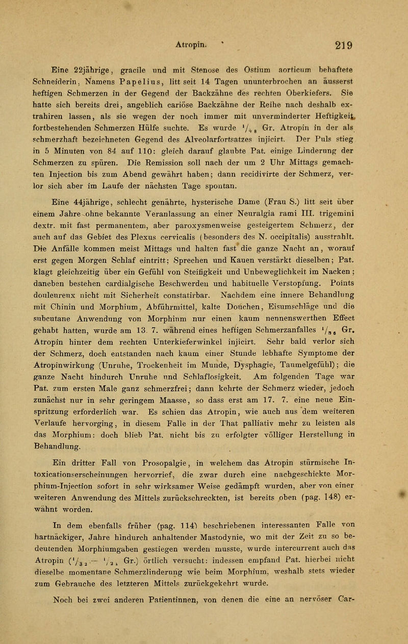 Eine 22jährige, gracile und mit Stenose des Ostium aorticum behaftete Schneiderin, Namens Papelius, litt seit 14 Tagen ununterbrochen an äusserst heftigen Schmerzen in der Gegend der Backzähne des rechten Oberkiefers. Sie hatte sich bereits drei, angeblich cariöse Backzähne der Reihe nach deshalb ex- trahiren lassen, als sie wegen der noch immer mit unverminderter Heftigkeit, fortbestehenden Schmerzen Hülfe suchte. Es wurde '/4 8 Gr. Atropin in der als schmerzhaft bezeichneten Gegend des Alveolarfortsatzes injicirt. Der Puls stieg in 5 Minuten von 84 auf 110: gleich darauf glaubte Pat. einige Linderung der Schmerzen zu spüren. Die Remission soll nach der um 2 Uhr Mittags gemach- ten Injection bis zum Abend gewährt haben; dann recidivirte der Schmerz, ver- lor sich aber im Laufe der nächsten Tage spontan. Eine 44jährige, schlecht genährte, hysterische Dame (Frau S.) litt seit über einem Jahre-ohne bekannte Veranlassung an einer Neuralgia rami III. trigemini dextr. mit fast permanentem, aber paroxysmenweise gesteigertem Schmerz, der auch auf das Gebiet des Plexus cervicalis (besonders des N. occipitalis) ausstrahlt. Die Anfälle kommen meist Mittags und halten fast die ganze Nacht an, worauf erst gegen Morgen Schlaf eintritt; Sprechen und Kauen verstärkt dieselben; Pat. klagt gleichzeitig über ein Gefühl von Steifigkeit und Unbeweglichkeit im Nacken; daneben bestehen cardialgische Beschwerden und habituelle Verstopfung. Points donleureux nicht mit Sicherheit constatirbar. Nachdem eine innere Behandhing mit Chinin und Morphium, Abführmittel, kalte Douchen, Eisumschläge und die subcutane Anwendung von Morphium nur einen kaum nennenswerthen Effect gehabt hatten, wurde am 13. 7. während eines heftigen Schmerzanfalles '/ss Gr. Atropin hinter dem rechten Unterkieferwinkel injicirt. Sehr bald verlor sich der Schmerz, doch entstanden nach kaum einer Stunde lebhafte Symptome der Atropinwirkung (Unruhe, Trockenheit im Munde, Dysphagie, Taumelgefühl); die ganze Nacht hindurch Unruhe und Schlaflosigkeit. Am folgenden Tage war Pat. zum ersten Male ganz schmerzfrei; dann kehrte der Schmerz wieder, jedoch zunächst nur in sehr geringem Maasse, so dass erst am 17. 7. eine neue Ein- spritzung erforderlich war. Es schien das Atropin, wie auch aus dem weiteren Verlaufe hervorging, in diesem Falle in der That palliativ mehr zu leisten als das Morphium: doch blieb Pat. nicht bis zu erfolgter völliger Herstellung in Behandlung. Ein dritter Fall von Prosopalgie, in welchem das Atropin stürmische In- toxicationserscheinnngen hervorrief, die zwar durch eine nachgeschickte Mor- phium-Injection sofort in sehr wirksamer Weise gedämpft wurden, aber von einer weiteren Anwendung des Mittels zurückschreckten, ist bereits oben (pag. 148) er- wähnt worden. In dem ebenfalls früher (pag. 114^ beschriebenen interessanten Falle von hartnäckiger, Jahre hindurch anhaltender Mastodynie, wo mit der Zeit zu so be- deutenden Morphiumgaben gestiegen werden musste, wurde intercurrent auch das Atropin ('/3a.— '/a* Gr.) örtlich versucht: indessen empfand Pat. hierbei nicht dieselbe momentane Schmerzlinderung wie beim Morphium, weshalb stets wieder zum Gebrauche des letzteren Mittels zurückgekehrt wurde. Noch bei zwei anderen Patientinnen, von denen die eine an nervöser Car-