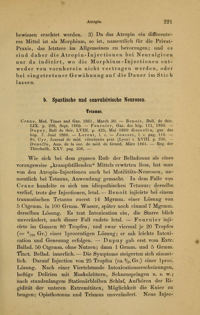 bewiesen erachtet werden. 3) Da das Atropin ein differente- res Mittsl ist als Morphium, so ist, namentlich für die Privat- Praxis, das letztere im Allgemeinen zu bevorzugen; und es sind daher die Atropin-Inj ectionen bei Neuralgieen nur da indicirt, wo die Morphium-Inj ectionen ent- weder von vornherein nicht vertragen werden, oder bei eingetretener Gewöhnung auf die Dauer im Stich lassen. b. Spastische und convulsivische Neurosen. Tetanus. Crane, Med. Times and Gaz. 1861, March 30. — Benoit, Bull, de ther. LIX. p. 226, Sept. 1860. — Fournier, Gaz. des hop. 111, 1860. — Dupuy, Bull de ther. LVlII. p. 425, Mai 1860- Gössel in, gaz. des höp. 7. Juni 1860. — Lorent, 1. c. '— Jousset, 1. c. pag. 119. — St. Cyr, Journal de med. veterinaire prat. (Lyon) t. XVIII. p. 236. — Deneffe, Ann. de la soc. de med. de Grand, März 1861. — Reg. der Thierheilk. XXV. pag. 336. — Wie sich bei dem grossen Rufe der Belladonna als eines vorzugsweise „krampfstillenden Mittels erwarten liess, hat man von den Atropin-Inj ectionen auch bei Motilitäts-Neurosen, na- mentlich bei Tetanus, Anwendung gemacht. In dem Falle von Crane handelte es sich um idiopathischen Tetanus; derselbe verlief, trotz der Injectionen, letal. — Benoit injicirte bei einem traumatischen Tetanus zuerst 14 Mgrmm. einer Lösung von 5 Ctgrmm. in 100 Grmm. Wasser, später noch einmal 7 Mgrmm. derselben Lösung. Es trat Intoxication ein, die Starre blieb unverändert, auch dieser Fall endete letal. — Fournier inji- cirte im Ganzen 80 Tropfen, und zwar viermal je 20 Tropfen (= 8/125 Gr.) einer lprocentigen Lösung; er sah leichte Intoxi- cation und Genesung erfolgen. — Dupuy gab erst vom Extr. Ballad. 50 Ctgrmm. ohne Nutzen; dann 1 Grmm. und 5 Grmm. Tinct. Beilad. innerlich. — Die Symptome steigerten sich sämmt- lich. Darauf Injection von 25 Tropfen (ca.2/25Gr.) einer lproc. Lösung. Nach einer Viertelstunde Intoxicationserscheinungen, heftige Delirien mit Muskelzittern, Sehnenspringen u. s. w.; nach stundenlangem Stationärbleiben Schlaf, Aufhören der Ri- gidität der unteren Extremitäten, Möglichkeit die Kniee zu beugen; Opisthotonus und Trismus unverändert. Neue Injec-