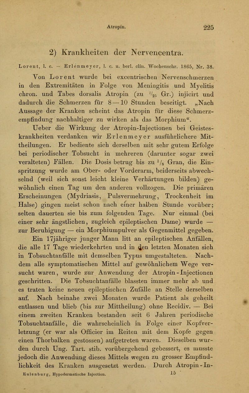 2) Krankheiten der Nervencentra. Lorent, 1. c. — Erlenmeyer, 1. c. u. berl. clin. Wochenschr. 1865, Nr. 38. Von Lorent wurde bei excentrischen Nervenschmerzen in den Extremitäten in Folge von Meningitis und Myelitis chron. und Tabes dorsalis Atropin (zu V25 Gr.) injicirt und dadurch die Schmerzen für 8—10 Stunden beseitigt. „Nach Aussage der Kranken scheint das Atropin für diese Schmerz- empfindung nachhaltiger zu wirken als das Morphium. Ueber die Wirkung der Atropin-Injectionen bei Geistes- krankheiten verdanken wir Erlenmeyer ausführlichere Mit- theilungen. Er bediente sich derselben mit sehr gutem Erfolge bei periodischer Tobsucht in mehreren (darunter sogar zwei veralteten) Fällen. Die Dosis betrug bis zu 1/8 Gran, die Ein- spritzung wurde am Ober- oder Vorderarm, beiderseits abwech- selnd (weil sich sonst leicht kleine Verhärtungen bilden) ge- wöhnlich einen Tag um den anderen vollzogen. Die primären Erscheinungen (Mydriasis, PulsVermehrung, Trockenheit im Halse) gingen meist schon nach einer halben Stunde vorüber; selten dauerten sie bis zum folgenden Tage. Nur einmal (bei einer sehr ängstlichen, zugleich epileptischen Dame) wurde — zur Beruhigung — ein Morphiumpulver als Gegenmittel gegeben. Ein 17jähriger junger Mann litt an epileptischen Anfällen, die alle 17 Tage wiederkehrten und in <Jen letzten Monaten sich in Tobsuchtanfälle mit demselben Typus umgestalteten. Nach- dem alle symptomatischen Mittel auf gewöhnlichem Wege ver- sucht waren, wurde zur Anwendung der Atropin-Injectionen geschritten. Die Tobsuchtanfälle blassten immer mehr ab und es traten keine neuen epileptischen Zufälle an Stelle derselben auf. Nach beinahe zwei Monaten wurde Patient als geheilt entlassen und blieb (bis zur Mittheilung) ohne Recidiv. — Bei einem zweiten Kranken bestanden seit 6 Jahren periodische Tobsuchtanfälle, die wahrscheinlich in Folge einer Kopfver- letzung (er war als Officier im Reiten mit dem Kopfe gegen einen Thorbalken gestossen) aufgetreten waren. Dieselben wur- den durch Ung. Tart. stib. vorübergehend gebessert, es musste jedoch die Anwendung dieses Mittels wegen zu grosser Empfind- lichkeit des Kranken ausgesetzt werden. Durch Atropin-In- Eulenburg, Hypodermatische Injection. 1