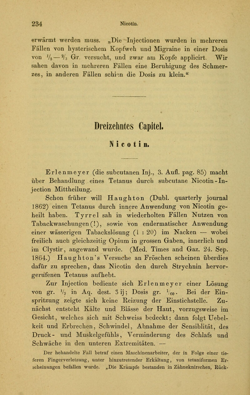 erwärmt werden muss. „Die Injectionen wurden in mehreren Fällen von hysterischem Kopfweh und Migraine in einer Dosis von V5 — V.} Gr. versucht, und zwar am Kopfe applicirt. Wir sahen davon in mehreren Fällen eine Beruhigung des Schmer- zes, in anderen Fällen schien die Dosis zu klein. Dreizehntes Capitel. Nicotin. Erlenmeyer (die subcutanen Inj., 3. Aufl. pag. 85) macht über Behandlung eines Tetanus durch subcutane Nicotin -In- jeetion Mittheilung. Schon früher will Haughton (Dubl. quarterly Journal 1862) einen Tetanus durch innere Anwendung von Nicotin ge- heilt haben. Tyrrel sah in wiederholten Fällen Nutzen von Tabackwaschungen (!), sowie von endermatischer Anwendung einer wässerigen Tabackslösung (I : 20) im Nacken — wobei freilich auch gleichzeitig Opium in grossen Gaben, innerlich und im Clystir, angewand wurde. (Med. Times and Gaz. 24. Sep. 1864.) Haughton's Versuche an Fröschen scheinen überdies dafür zu sprechen, dass Nicotin den durch Strychnin hervor- gerufenen Tetanus aufhebt. Zur Injection bediente sich Erlenmeyer einer Lösung von gr. Va in Aq. dest. 3 ij; Dosis gr. Veo • Bei der Ein- spritzung zeigte sich keine Reizung der Einstichstelle. Zu- nächst entsteht Kälte und Blässe der Haut, vorzugsweise im Gesicht, welches sich mit Seh weiss bedeckt; dann folgt Uebel- keit und Erbrechen, Schwindel, Abnahme der Sensiblität, des Druck- und Muskelgefühls, Verminderung des Schlafs und Schwäche in den unteren Extremitäten. — Der hehandelte Fall betraf einen Maschinenarbeiter, der in Folge einer tie- feren Fingerverletzung, unter hinzutretender Erkältung, von tetaniformen Er- scheinungen befallen wurde. „Die Krämpfe bestanden in Zähneknirschen, Rück-